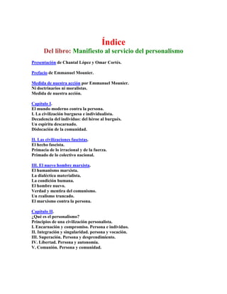 Índice Del libro: Manifiesto al servicio del personalismo 
Presentación de Chantal López y Omar Cortés. 
Prefacio de Emmanuel Mounier. 
Medida de nuestra acción por Emmanuel Mounier. Ni doctrinarios ni moralistas. Medida de nuestra acción. 
Capítulo I. El mundo moderno contra la persona. I. La civilización burguesa e individualista. Decadencia del individuo: del héroe al burgués. Un espíritu descarnado. Dislocación de la comunidad. 
II. Las civilizaciones fascistas. El hecho fascista. Primacia de lo irracional y de la fuerza. Primado de lo colectivo nacional. 
III. El nuevo hombre marxista. El humanismo marxista. La dialéctica materialista. La condición humana. El hombre nuevo. Verdad y mentira del comunismo. Un realismo truncado. El marxismo contra la persona. 
Capítulo II. ¿Qué es el personalismo? Principios de una civilización personalista. I. Encarnación y compromiso. Persona e individuo. II. Integración y singularidad. persona y vocación. III. Superación. Persona y desprendimiento. IV. Libertad. Persona y autonomia. V. Comunión. Persona y comunidad.  
