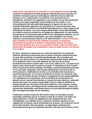 cierto límite; más allá de él se convierte en un proceso de muerte. Por ello, nosotros no esperamos de todo progreso material más que el soporte y la condición necesaria, pero en modo alguno suficiente, de una vida más humana y no su culminación y su alimento. Una revolución por la abundancia, el confort y la seguridad, si sus móviles no son más profundos, conduce con mayor seguridad, tras las fiebres de la revuelta, a una universalización del execrable ideal pequeño burgués más que a una auténtica liberación espiritual. Una sociedad en sí misma más justa, hoy urgente, es para el mañana una facilidad aportada para un mejor juego de las actividades humanas, con unos riesgos disminuidos. Como toda facilidad, en el plano moral se convierte en un peligro de relajamiento. En este sentido denunciamos un humanismo del confort y de la abundancia material, y no en nombre de un ascetismo sistemático, que, para establecer una norma colectiva, sería puramente exterior y sin valor formativo. Cuando afirmamos Que el hombre se salva siempre mediante la pobreza, no queremos hipócritamente perpetuar la miseria, la degradante miseria. Queremos únicamente significar que, una vez vencida la miseria. cada uno debe estar desprovisto de apegos y de tranquilidad: cada uno debe conocer sus fuerzas V su medida. 
Es decir, nosotros no oponemos la revolución espiritual a la revolución material; afirmamos únicamente que no existe revolución material fecunda sin que esté enraizada y orientada espiritualmente. Hay marxistas que quieren con todo su fervor una renovación espiritual del hombre. Nosotros no lo dudamos. Pero no por ello dejamos de creer que de un brote puramente económico puedan salir, si no se les coloca en él, y aunque así se quiera, otros valores que el confort y el poder. Y colocarlos en él es invertir todo el mecanismo de los métodos. El trabajo revolucionariamente profundo no es, por tanto, despertar en el hombre oprimiendo la conciencia de su única opresión, incitándole así al odio y a la reivindicación exclusivos y, consecuencia de ello, a una nueva evasión de sí mismo; es mostrarle, ante todo, como fin último de esta revuelta, la aceptación de una responsabilidad y la voluntad de una superación, sin lo cual todos los mecanismos no pasarán de ser buenas herramientas en manos de malos obreros; y educarle desde ahora para una acción responsable y libre en lugar de disolver su energía humana en una buena conciencia colectiva, y en la espera, incluso exteriormente activa, del milagro de las condiciones materiales. Junto a las oposiciones doctrinales, este desde ahora es la principal divergencia táctica que nos separa del mejor de los marxistas. 
Finalmente, cuando el dominio del hombre sobre la naturaleza se haya alcanzado, pensamos que él no estará curado de sí mismo y de todas sus viejas dolencias. A nada nos habituamos más rápidamente que a las comodidades, y la soledad vuelve a aparecer. Es lícito a quienes se ven cegados por la miseria, tomar el bienestar por la dicha, y la revolución social por el reino de Dios. Para los demás, es ingenuidad o estrechez de horizontes pensar que los problemas del mal y del odio, de la miseria y de la  