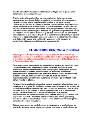 muerte, serán tanto menos acuciantes cuando hayan sido logradas unas condiciones menos angustiosas. 
El viejo racionalismo científico parecía en vísperas de la guerra haber alcanzado su gran época, haber probado su cortedad de miras y no ser ya capaz incluso de añadir una distracción seria a la saciedad de una civilización en declive. Al ofrecer al hombre contemporáneo, bajo las formas de posibilidades técnicas indefinidas, lo que le negaba en certeza sobre el ser, la explosión científica e industrial de la postguerra le ha devuelto, bajo una forma nueva, la embriaguez de todos los grandes conquistadores: los de los imperios, de las tierras fabulosas y los más cercanos de los comienzos entusiastas de la ciencia positiva. Pero la experiencia vuelve siempre a ser la misma: ni el poder ni la razón razonante satisfacen la vocación del hombre; una distracción nueva, una civilización que pasa: se ha aplazado el vencimiento y las cadenas únicamente han cambiado. 
EL MARXISMO CONTRA LA PERSONA 
Resulta, pues, a fin de cuentas, que la laguna esencial del marxismo es haber desconocido la realidad íntima del hombre, la de su vida personal. En el mundo de los determinismos técnicos, igual que en el de las ideas claras, la Persona no tiene sitio. 
Parece que, en un momento de su pensamiento, Marx se aproximó tan cerca como le era posible a una dialéctica personalista en su análisis de la alienación. Alienación del obrero en un trabajo ajeno, del burgués en unas posesiones que le poseen, del usuario en un mundo de mercancías deshumanizadas por la valoración comercial: formas todas, desde nuestro punto de vista, de una despersonalización, es decir, de una des- espiritualización progresiva que sustituye a un mundo de libertades vivas por un mundo de objetos. 
Pero aquí llamamos la atención sobre nuestra oposición: el optimismo que el marxismo, a la inversa del fascismo, profesa sobre el porvenir del hombre es un optimismo del hombre colectivo, que recubre un pesimismo radical de la persona. Toda la doctrina de la alienación presupone que el individuo es incapaz de transformarse a sí mismo, de escapar a sus propias mixtificaciones: en un esfuerzo vano, él se desliza, se escapa, se aliena con su poco de realidad. Las masas, por el contrario, son firmes, grávidas y creadoras: retienen al individuo contra el suelo y le transforman al digerirlo, por así decir, en sus estructuras. 
Esto es suponer que se puede imponer a una persona la ideología que se quiere. Es suponer que se puede encerrar en una masa la ideología que se  