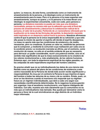quiere. La masa es, de esta forma, considerada como un instrumento de amaestramiento de la persona, y la ideología como un instrumento de amaestramiento para la masa. Pero ni la persona ni la masa soportan ese amaestramiento, aunque se quiera; y ni la persona ni la masa llevan una ideología: la experimentan únicamente, codo con codo, pero persona a persona. La dictadura marxista no puede ser más que una dictadura racionalista, porque no conoce más que la adhesión que está al final del proceso de amaestramiento y desconoce la colaboración radical de la persona, el valor de la prueba. Partiendo de un racionalismo reforzado por la sustitución en la masa de las fórmulas del partido, la desviación marxista está inspirada en un desprecio radical hacia la persona. Nosotros afirmamos contra él que la persona es la única responsable de su salvación y que sólo ella posee la misión de aportar el espíritu allí donde el espíritu desaparece. La masa no aporta más que las condiciones de existencia y de medio, necesarias, pero no creadoras. Si posee un valor es, mediante las personas que la componen, y mediante la comunión cuya realización por cada una es la condición previa. La revolución marxista se afirma, por el contrario, como revolución de masas, no sólo en el sentido evidente de que es necesario, para derrocar un poder considerable, reunir una potencia similar, sino en el sentido más significativo de que la masa exclusivamente es la creadora de los valores revolucionarios y, más ampliamente, de los valores humanos. Estamos aquí, con toda la experiencia espiritual de los siglos pasados, en los antípodas de este imperialismo espiritual del hombre colectivo. 
Es preciso añadir que no es individualizando los datos de una ciencia más flexible como se pasará del plano de las condiciones de existencia a este centro inaccesible de la Persona de donde toda acción recibe significación y responsabilidad. Es muy por el contrario la Persona la que imprime el signo del hombre a todas las astucias de su mano y de su cerebro. Existe, pues, un error en los términos cuando el marxismo nos responde que su régimen futuro es un régimen individualizado, que dará a cada uno según sus necesidades científicamente determinadas. No le negamos la preocupación por organizar, tras el ascetismo revolucionario, una higiene inteligente del individuo. Con ello, muestra aún más claramente que su comunismo no es más que un individualismo más taimado. Nos queda por demostrar cómo la persona a favor de la cual reivindicamos es algo distinto de un Individuo mejor informado. 
Notas 
(1) Henri Lefebvre, N. R. F., diciembre de 1932.  