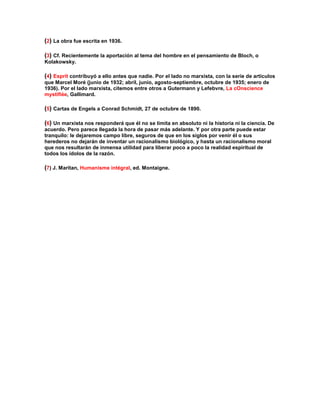 (2) La obra fue escrita en 1936. 
(3) Cf. Recientemente la aportación al tema del hombre en el pensamiento de Bloch, o Kolakowsky. 
(4) Esprit contribuyó a ello antes que nadie. Por el lado no marxista, con la serie de artículos que Marcel Moré (junio de 1932; abril, junio, agosto-septiembre, octubre de 1935; enero de 1936). Por el lado marxista, citemos entre otros a Gutermann y Lefebvre, La cOnscience mystifiée, Gallimard. 
(5) Cartas de Engels a Conrad Schmidt, 27 de octubre de 1890. 
(6) Un marxista nos responderá que él no se limita en absoluto ni la historia ni la ciencia. De acuerdo. Pero parece llegada la hora de pasar más adelante. Y por otra parte puede estar tranquilo: le dejaremos campo libre, seguros de que en los siglos por venir él o sus herederos no dejarán de inventar un racionalismo biológico, y hasta un racionalismo moral que nos resultarán de inmensa utilidad para liberar poco a poco la realidad espiritual de todos los ídolos de la razón. 
(7) J. Maritan, Humanisme intégral, ed. Montaigne. 
 