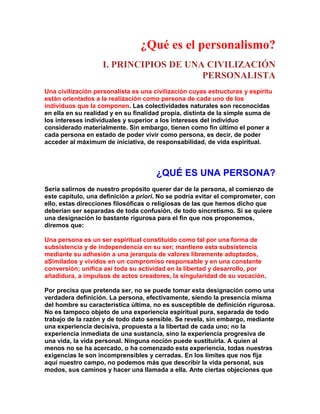 ¿Qué es el personalismo? 
I. PRINCIPIOS DE UNA CIVILIZACIÓN PERSONALISTA 
Una civilización personalista es una civilización cuyas estructuras y espíritu están orientados a la realización como persona de cada uno de los individuos que la componen. Las colectividades naturales son reconocidas en ella en su realidad y en su finalidad propia, distinta de la simple suma de los intereses individuales y superior a los intereses del individuo considerado materialmente. Sin embargo, tienen como fin último el poner a cada persona en estado de poder vivir como persona, es decir, de poder acceder al máximum de iniciativa, de responsabilidad, de vida espiritual. 
¿QUÉ ES UNA PERSONA? 
Sería salirnos de nuestro propósito querer dar de la persona, al comienzo de este capítulo, una definición a priori. No se podría evitar el comprometer, con ello, estas direcciones filosóficas o religiosas de las que hemos dicho que deberían ser separadas de toda confusión, de todo sincretismo. Si se quiere una designación lo bastante rigurosa para el fin que nos proponemos, diremos que: 
Una persona es un ser espiritual constituido como tal por una forma de subsistencia y de independencia en su ser; mantiene esta subsistencia mediante su adhesión a una jerarquía de valores libremente adoptados, aSimilados y vividos en un compromiso responsable y en una constante conversión; unifica así toda su actividad en la libertad y desarrollo, por añadidura, a impulsos de actos creadores, la singularidad de su vocación. 
Por precisa que pretenda ser, no se puede tomar esta designación como una verdadera definición. La persona, efectivamente, siendo la presencia misma del hombre su característica última, no es susceptible de definición rigurosa. No es tampoco objeto de una experiencia espiritual pura, separada de todo trabajo de la razón y de todo dato sensible. Se revela, sin embargo, mediante una experiencia decisiva, propuesta a la libertad de cada uno; no la experiencia inmediata de una sustancia, sino la experiencia progresiva de una vida, la vida personal. Ninguna noción puede sustituirla. A quien al menos no se ha acercado, o ha comenzado esta experiencia, todas nuestras exigencias le son incomprensibles y cerradas. En los límites que nos fija aquí nuestro campo, no podemos más que describir la vida personal, sus modos, sus caminos y hacer una llamada a ella. Ante ciertas objeciones que  