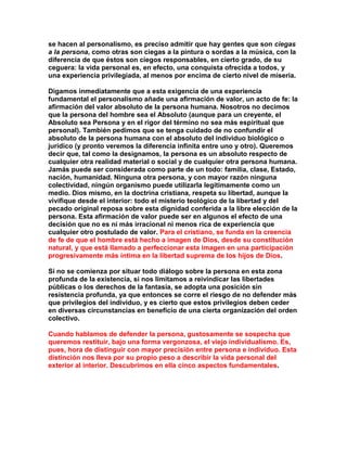 se hacen al personalismo, es preciso admitir que hay gentes que son ciegas a la persona, como otras son ciegas a la pintura o sordas a la música, con la diferencia de que éstos son ciegos responsables, en cierto grado, de su ceguera: la vida personal es, en efecto, una conquista ofrecida a todos, y una experiencia privilegiada, al menos por encima de cierto nivel de miseria. 
Digamos inmediatamente que a esta exigencia de una experiencia fundamental el personalismo añade una afirmación de valor, un acto de fe: la afirmación del valor absoluto de la persona humana. Nosotros no decimos que la persona del hombre sea el Absoluto (aunque para un creyente, el Absoluto sea Persona y en el rigor del término no sea más espiritual que personal). También pedimos que se tenga cuidado de no confundir el absoluto de la persona humana con el absoluto del individuo biológico o jurídico (y pronto veremos la diferencia infinita entre uno y otro). Queremos decir que, tal como la designamos, la persona es un absoluto respecto de cualquier otra realidad material o social y de cualquier otra persona humana. Jamás puede ser considerada como parte de un todo: familia, clase, Estado, nación, humanidad. Ninguna otra persona, y con mayor razón ninguna colectividad, ningún organismo puede utilizarla legítimamente como un medio. Dios mismo, en la doctrina cristiana, respeta su libertad, aunque la vivifique desde el interior: todo el misterio teológico de la libertad y del pecado original reposa sobre esta dignidad conferida a la libre elección de la persona. Esta afirmación de valor puede ser en algunos el efecto de una decisión que no es ni más irracional ni menos rica de experiencia que cualquier otro postulado de valor. Para el cristiano, se funda en la creencia de fe de que el hombre está hecho a imagen de Dios, desde su constitución natural, y que está llamado a perfeccionar esta imagen en una participación progresivamente más íntima en la libertad suprema de los hijos de Dios. 
Si no se comienza por situar todo diálogo sobre la persona en esta zona profunda de la existencia, si nos limitamos a reivindicar las libertades públicas o los derechos de la fantasía, se adopta una posición sin resistencia profunda, ya que entonces se corre el riesgo de no defender más que privilegios del individuo, y es cierto que estos privilegios deben ceder en diversas circunstancias en beneficio de una cierta organización del orden colectivo. 
Cuando hablamos de defender la persona, gustosamente se sospecha que queremos restituir, bajo una forma vergonzosa, el viejo individualismo. Es, pues, hora de distinguir con mayor precisión entre persona e individuo. Esta distinción nos lleva por su propio peso a describir la vida personal del exterior al interior. Descubrimos en ella cinco aspectos fundamentales. 
 
