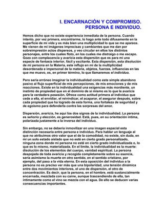 I. ENCARNACIÓN Y COMPROMISO. PERSONA E INDIVIDUO. 
Hemos dicho que no existe experiencia inmediata de la persona. Cuando intento, por vez primera, encontrarme, lo hago ante todo difusamente en la superficie de mi vida y es más bien una multiplicidad lo que se me aparece. Me vienen de mí imágenes imprecisas y cambiantes que me dan por sobreimpresión actos dispersos, y veo circular en ellos los distintos personajes, entre los cuales floto, en los cuales me distraigo o me escapo. Gozo con complacencia y avaricia esta dispersión que es para mí una especie de fantasía interior, fácil y excitante. Esta dispersión, esta disolución de mi persona en la Materia, este reflujo en mí de la multiplicidad desordenada e impersonal de la materia, objetos, fuerzas, influencias en las que me muevo, es, en primer término, lo que llamaremos el individuo. 
Pero sería erróneo imaginar la individualidad como este simple abandono pasivo al flujo superficial de mis percepciones, de mis emociones y de mis reacciones. Existe en la individualidad una exigencias más mordiente, un instinto de propiedad que en el dominio de sí mismo es lo que la avaricia para la verdadera posesión. Ofrece como actitud primera al individuo que cede a ella, el envidiar, el reivindicar, el acaparar, el asegurar después, sobre cada propiedad que ha logrado de esta forma, una fortaleza de seguridad y de egoísmo para defenderla contra las sorpresas del amor. 
Dispersión, avaricia, he aquí los dos signos de la individualidad. La persona es señorío y elección, es generosidad. Está, pues, en su orientación íntima, polarizada justamente a la inversa del individuo. 
Sin embargo, no se debería inmovilizar en una imagen espacial esta distinción necesaria entre persona e individuo. Para hablar un lenguaje al que no atribuimos otro valor que el de la comodidad, no existe, sin duda, en mí un solo estado aislado que no esté en cierto grado personalizado, ninguna zona donde mi persona no esté en cierto grado individualizada o, lo que es lo mismo, materializada. En el límite, la individualidad es la muerte: disolución de los elementos del cuerpo, vanidad espiritual. La persona despojada de toda avaricia y recogida completamente sobre su esencia, sería asimismo la muerte en otro sentido, en el sentido cristiano, por ejemplo, del paso a la vida eterna. En esta oposición del individuo a la persona no es preciso ver más que una bipolaridad, una tensión dinámica entre dos movimientos interiores, el uno de dispersión, el otro de concentración. Es decir, que la persona, en el hombre, está sustancialmente encarnada, mezclada con su carne, aunque trascendiendo de ella, tan íntimamente como el vino se mezcla con el agua. De ello se deducen varias consecuencias importantes.  