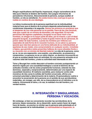 Ningún espiritualismo del Espíritu impersonal, ningún racionalismo de la idea pura interesa al destino del hombre. Son juegos inhumanos de pensadores inhumanos. Desconociendo la persona, aunque exalten al hombre, un día se estrellarán. No existe tiranía más cruel que la que se realiza en nombre de una ideología. 
La íntima involucración de la persona espiritual con la individualidad material hace que el destino de la primera dependa estrechamente de las condiciones impuestas a la segunda. Somos los primeros en proclamar que el despertar de una vida personal no es posible, fuera de las vías heroicas, más que a partir de un mínimo de bienestar y de seguridad. El mal más pernicioso del régimen capitalista y burgués no es hacer morir a los hombres, es ahogar en la mayor parte de ellos, por la miseria, o por el ideal pequeño burgués, la posibilidad y hasta el gusto mismo de ser personas. El primer deber de todo hombre, cuando los hombres por millones son separados de esta forma de la vocación humana, no es salvar su persona (puesto que más bien piensa en una forma delicada de su individualidad, al apartarse de ese modo), sino comprometerla en cualquier acción, inmediata o lejana, que permita a estos proscritos hallarse de nuevo situados frente a su vocación con un mínimo de libertad material. La vida de la persona, como se ve, no es una separación, una evasión, una alienación, es presencia y compromiso. La persona no es un retiro interior, un dominio circunscrito en el que se acotase desde fuera mi actividad. Es una presencia actuante en el volumen total del hombre, y toda su actividad está interesada en ello. 
Taine y Bourget han creído descubrir al hombre concreto yuxtaponiendo un dominio regido por una causalidad biológica o social al dominio de las actitudes morales o de los actos propiamente humanos, estando los dos dominios, separada y recíprocamente, determinados por una especie de causalidad mecánica. El realismo socialista, para restaurar contra este monstruo de dos caras la solidez del hombre encarnado, afirma una universal autoridad y determinación de la materia. El personalismo vuelve a encontrar la encarnación de la persona en el sentido de sus servidumbres materiales, sin renegar, por ello, de su trascendencia en el individuo y en la materia. Unicamente él salva, a la vez, la realidad viva del hombre y su verdad rectora. 
II. INTEGRACIÓN Y SINGULARIDAD. PERSONA Y VOCACIÓN. 
Sin embargo, si bien es conveniente recordar las servidumbres de la persona, bases necesarias. de su desarrollo -quien quiere hacer de ángel, hace de bestia-, es preciso no olvidar que la persona está polarizada en el sentido opuesto de la individualidad. La individualidad es dispersión, la  