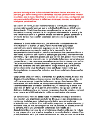 persona es integración. El individuo encarnado es la cara irracional de la persona, por donde le llegan sus alimentos oscuros y siempre más o menos mezclados con la nada. Nosotros la tomamos en su esencia, no digamos por su aspecto racional (porque la palabra es ambigua), sino por su actividad inteligente y ordenadora. 
Es sabido, en efecto, en qué manera incluso la individualidad biológica, mucho mejor caracterizada ya que la individualidad física, es difícilmente determinable. El individuo humano, animal superior, no es más que el encuentro azaroso y precario de un conglomerado inestable, el soma, y de una continuidad difusa, el germen, ambos en distintos grados sometidos a un medio del que nunca están separados por un contorno preciso de fenómenos. 
Saltemos al plano de la conciencia, por encima de la dispersión de mi individualidad; si avanzo un poco, vienen hacia mí lo que pueden aparecérseme como bosquejos superpuestos de mi personalidad: personajes que yo represento, nacidos de la vinculación de mi temperamento con mi capricho, que frecuentemente han permanecido ahí o han vuelto a aparecer por sorpresa; personajes que yo fui, y que sobreviven por inercia, o por cobardía; personajes que yo creo ser, porque los envidio, o los recito, o los dejo imprimirse en mí por efecto de la moda; personajes que yo querría ser, y que me aseguran una buena conciencia porque creo serlos. Tan pronto uno como otro me dominan: y ninguno me es extraño, porque cada uno aprisiona una llama tomada del fuego invisible que arde en mí; pero cada uno me sirve de refugio contra este fuego más secreto que iluminaría todas las pequeñas historias, que dispersaría todas las pequeñas avaricias. 
Despojemos a los personajes, avancemos más profundamente. He aquí mis deseos, mis voluntades, mis esperanzas, mis llamamientos. ¿Es ya éste mi yo? Los unos, que se presentan bellamente, surgen de mi sangre. Mis esperanzas, mis voluntades, se me aparecen rápidamente como pequenos sIstemas testarudos y cerrados contra la vida, el abandono y el amor. Mis acciones, en donde yo creo, por fin, encontrarme, he aquí que también se dedican a la elocuencia, y las mejores me parecen las más extrañas, como si otras manos, en el último instante, hubieran sustituido a mis manos. 
Un esfuerzo aún, y desato estos nudos resistentes para llegar a un orden más interior. Una organización celular se dibuja, pero aún anárquica; unos centros de iniciativa, pero todavía desorientados y encubriendo una orientación más profunda. Esta unificación progresiva de todos mis actos, y mediante ellos, de mis personajes o de mis situaciones, es el acto propio de la persona. No es una unificación sistemática y abstracta, es el descubrimiento progresivo de un principio espiritual de vida, que no reduce lo que integra, sino que lo salva, lo realiza al recrearlo desde el interior. Este principio creador es lo que nosotros llamamos en cada persona su vocación.  