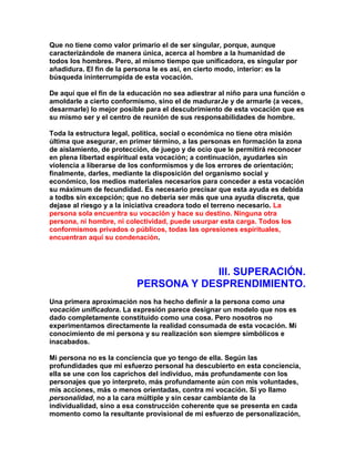 Que no tiene como valor primario el de ser singular, porque, aunque caracterizándole de manera única, acerca al hombre a la humanidad de todos los hombres. Pero, al mismo tiempo que unificadora, es singular por añadidura. El fin de la persona le es así, en cierto modo, interior: es la búsqueda ininterrumpida de esta vocación. 
De aquí que el fin de la educación no sea adiestrar al niño para una función o amoldarle a cierto conformismo, sino el de madurarJe y de armarle (a veces, desarmarle) lo mejor posible para el descubrimiento de esta vocación que es su mismo ser y el centro de reunión de sus responsabilidades de hombre. 
Toda la estructura legal, política, social o económica no tiene otra misión última que asegurar, en primer término, a las personas en formación la zona de aislamiento, de protección, de juego y de ocio que le permitirá reconocer en plena libertad espiritual esta vocación; a continuación, ayudarles sin violencia a liberarse de los conformismos y de los errores de orientación; finalmente, darles, mediante la disposición del organismo social y económico, los medios materiales necesarios para conceder a esta vocación su máximum de fecundidad. Es necesario precisar que esta ayuda es debida a todbs sin excepción; que no debería ser más que una ayuda discreta, que dejase al riesgo y a la iniciativa creadora todo el terreno necesario. La persona sola encuentra su vocación y hace su destino. Ninguna otra persona, ni hombre, ni colectividad, puede usurpar esta carga. Todos los conformismos privados o públicos, todas las opresiones espirituales, encuentran aquí su condenación. 
III. SUPERACIÓN. PERSONA Y DESPRENDIMIENTO. 
Una primera aproximación nos ha hecho definir a la persona como una vocación unificadora. La expresión parece designar un modelo que nos es dado completamente constituido como una cosa. Pero nosotros no experimentamos directamente la realidad consumada de esta vocación. Mi conocimiento de mi persona y su realización son siempre simbólicos e inacabados. 
Mi persona no es la conciencia que yo tengo de ella. Según las profundidades que mi esfuerzo personal ha descubierto en esta conciencia, ella se une con los caprichos del individuo, más profundamente con los personajes que yo interpreto, más profundamente aún con mis voluntades, mis acciones, más o menos orientadas, contra mi vocación. Si yo llamo personalidad, no a la cara múltiple y sin cesar cambiante de la individualidad, sino a esa construcción coherente que se presenta en cada momento como la resultante provisional de mi esfuerzo de personalización,  