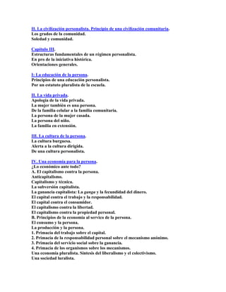 II. La civilización personalista. Principio de una civilización comunitaria. Los grados de la comunidad. Soledad y comunidad. 
Capítulo III. Estructuras fundamentales de un régimen personalista. En pro de la iniciativa histórica. Orientaciones generales. 
I: La educación de la persona. Principios de una educación personalista. Por un estatuto pluralista de la escuela. 
II. La vida privada. Apología de la vida privada. La mujer también es una persona. De la familia celular a la familia comunitaria. La persona de la mujer casada. La persona del niño. La familia en extensión. 
III. La cultura de la persona. La cultura burguesa. Alerta a la cultura dirigida. De una cultura personalista. 
IV. Una economía para la persona. ¿Lo económico ante todo? A. El capitalismo contra la persona. Anticapitalismo. Capitalismo y técnica. La subversión capitalista. La ganancia capitalista: La ganga y la fecundidad del dinero. El capital contra el trabajo y la responsabilidad. El capital contra el consumidor. El capitalismo contra la libertad. El capitalismo contra la propiedad personal. B. Principios de la economía al servico de la persona. El consumo y la persona. La producción y la persona. 1. Primacía del trabajo sobre el capital. 2. Primacía de la responsabilidad personal sobre el mecanismo anónimo. 3. Primacía del servicio social sobre la ganancia. 4. Primacía de los organismos sobre los mecanismos. Una economía pluralista. Síntesis del liberalismo y el colectivismo. Una sociedad luralista.  