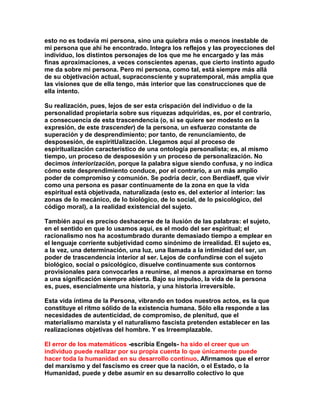esto no es todavía mi persona, sino una quiebra más o menos inestable de mi persona que ahí he encontrado. Integra los reflejos y las proyecciones del individuo, los distintos personajes de los que me he encargado y las más finas aproximaciones, a veces conscientes apenas, que cierto instinto agudo me da sobre mi persona. Pero mi persona, como tal, está siempre más allá de su objetivación actual, supraconsciente y supratemporal, más amplia que las visiones que de ella tengo, más interior que las construcciones que de ella intento. 
Su realización, pues, lejos de ser esta crispación del individuo o de la personalidad propietaria sobre sus ríquezas adquiridas, es, por el contrario, a consecuencia de esta trascendencia (o, si se quiere ser modesto en la expresión, de este trascender) de la persona, un esfuerzo constante de superación y de desprendimiento; por tanto, de renunciamiento, de desposesión, de espiritUalización. Llegamos aquí al proceso de espiritualización característico de una ontología personalista; es, al mismo tiempo, un proceso de desposesión y un proceso de personalización. No decimos interiorización, porque la palabra sigue siendo confusa, y no indica cómo este desprendimiento conduce, por el contrario, a un más amplio poder de compromiso y comunión. Se podría decir, con Berdiaeff, que vivir como una persona es pasar continuamente de la zona en que la vida espiritual está objetivada, naturalizada (esto es, del exterior al interior: las zonas de lo mecánico, de lo biológico, de lo social, de lo psicológico, del código moral), a la realidad existencial del sujeto. 
También aquí es preciso deshacerse de la ilusión de las palabras: el sujeto, en el sentido en que lo usamos aquí, es el modo del ser espiritual; el racionalismo nos ha acostumbrado durante demasiado tiempo a emplear en el lenguaje corriente subjetividad como sinónimo de irrealidad. El sujeto es, a la vez, una determinación, una luz, una llamada a la intimidad del ser, un poder de trascendencia interior al ser. Lejos de confundirse con el sujeto biológico, social o psicológico, disuelve continuamente sus contornos provisionales para convocarles a reunirse, al menos a aproximarse en torno a una significación siempre abierta. Bajo su impulso, la vida de la persona es, pues, esencialmente una historia, y una historia irreversible. 
Esta vida íntima de la Persona, vibrando en todos nuestros actos, es la que constituye el ritmo sólido de la existencia humana. Sólo ella responde a las necesidades de autenticidad, de compromiso, de plenitud, que el materialismo marxista y el naturalismo fascista pretenden establecer en las realizaciones objetivas del hombre. Y es Irreemplazable. 
El error de los matemáticos -escribía Engels- ha sido el creer que un individuo puede realizar por su propia cuenta lo que únicamente puede hacer toda la humanidad en su desarrollo continuo. Afirmamos que el error del marxismo y del fascismo es creer que la nación, o el Estado, o la Humanidad, puede y debe asumir en su desarrollo colectivo lo que  