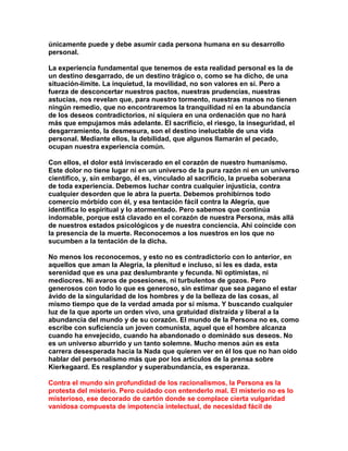 únicamente puede y debe asumir cada persona humana en su desarrollo personal. 
La experiencia fundamental que tenemos de esta realidad personal es la de un destino desgarrado, de un destino trágico o, como se ha dicho, de una situación-límite. La inquietud, la movilidad, no son valores en sí. Pero a fuerza de desconcertar nuestros pactos, nuestras prudencias, nuestras astucias, nos revelan que, para nuestro tormento, nuestras manos no tienen ningún remedio, que no encontraremos la tranquilidad ni en la abundancia de los deseos contradictorios, ni siquiera en una ordenación que no hará más que empujamos más adelante. El sacrificio, el riesgo, la inseguridad, el desgarramiento, la desmesura, son el destino ineluctable de una vida personal. Mediante ellos, la debilidad, que algunos llamarán el pecado, ocupan nuestra experiencia común. 
Con ellos, el dolor está inviscerado en el corazón de nuestro humanismo. Este dolor no tiene lugar ni en un universo de la pura razón ni en un universo científico, y, sin embargo, él es, vinculado al sacrificio, la prueba soberana de toda experiencia. Debemos luchar contra cualquier injusticia, contra cualquier desorden que le abra la puerta. Debemos prohibirnos todo comercio mórbido con él, y esa tentación fácil contra la Alegría, que identifica lo espiritual y lo atormentado. Pero sabemos que continúa indomable, porque está clavado en el corazón de nuestra Persona, más allá de nuestros estados psicológicos y de nuestra conciencia. Ahí coincide con la presencia de la muerte. Reconocemos a los nuestros en los que no sucumben a la tentación de la dicha. 
No menos los reconocemos, y esto no es contradictorio con lo anterior, en aquellos que aman la Alegría, la plenitud e incluso, si les es dada, esta serenidad que es una paz deslumbrante y fecunda. Ni optimistas, ni mediocres. Ni avaros de posesiones, ni turbulentos de gozos. Pero generosos con todo lo que es generoso, sin estimar que sea pagano el estar ávido de la singularidad de los hombres y de la belleza de las cosas, al mismo tiempo que de la verdad amada por sí misma. Y buscando cualquier luz de la que aporte un orden vivo, una gratuidad distraída y liberal a la abundancia del mundo y de su corazón. El mundo de la Persona no es, como escribe con suficiencia un joven comunista, aquel que el hombre alcanza cuando ha envejecido, cuando ha abandonado o dominádo sus deseos. No es un universo aburrido y un tanto solemne. Mucho menos aún es esta carrera desesperada hacia la Nada que quieren ver en él los que no han oído hablar del personalismo más que por los artículos de la prensa sobre Kierkegaard. Es resplandor y superabundancia, es esperanza. 
Contra el mundo sin profundidad de los racionalismos, la Persona es la protesta del misterio. Pero cuidado con entenderlo mal. El misterio no es lo misterioso, ese decorado de cartón donde se complace cierta vulgaridad vanidosa compuesta de impotencia intelectual, de necesidad fácil de  