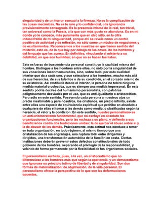 singularidad y de un horror sensual a la firmeza. No es la complicación de las cosas mecánicas. No es lo raro y lo confidencial, o la ignorancia provisionalmente consagrada. Es la presencia misma de lo real, tan trivial, tan universal como la Poesía, a la que con más gusto se abandona. Es en mí donde yo le conozco, más puramente que en otro sitio, en la cifra indescifrable de mi singularidad, porque ahí se revela como un centro positivo de actividad y de reflexión, no sólo como un núcleo de negaciones y de ocultamientos. Reconocemos a los nuestros en que tienen sentido del misterio, esto es, de lo que hay por debajo de las cosas, de los hombres y del lenguaje que les acerca. En definitiva, vinculando el misterio a su debilidad, en que son humildes; en que no se hacen los listos. 
Este esfuerzo de trascendencia personal constituye la cualidad misma del hombre. Distingue a los hombres entre ellos, no sólo por la singularidad de sus vocaciones inconmensurables, sino, sobre todo, por esta cualidad interior que da a cada uno, y que selecciona a los hombres, mucho más allá de sus herencias, de sus talentos o de su condición, en el corazón mismo de su existencia. Así restituida desde el interior, la persona no tolera ninguna medida material o colectiva, que es siempre una medida impersonal. En este sentido podría decirse del humanismo personalista, con palabras peligrosamente desviadas por el uso, que es anti-igualitario o aristocrático. Pero sólo en este sentido. Poseyendo cada persona a nuestros ojos un precio inestimable y para nosotros, los cristianos, un precio infinito, existe entre ellas una especie de equivalencia espiritual que prohibe en absoluto a cualquiera de ellas el tomar a las demás como medio, o clasificadas según la herencia, el valor y la condicion. En este sentido, nuestro personalismo es un anti-aristocratismo fundamental, que no excluye en absoluto las organizaciones funcionales, pero las rechaza a su plano, y defiende a sus beneficiarios contra dos tentaciones unidas: la de ejercer el abuso sobre sí y la de abusar de los demás. Prácticamente, esta actitud nos conduce a temer en toda organización, en todo régimen, al mismo tiempo que una cristalización de los engranajes, una ruptura total entre dirigentes y dirigidos, una transformación automática de la función en casta. Ciertas instituciones deberán prevenir estos defectos constitucionales de todo gobierno de los hombres, separando el privilegio de la responsabilidad, y velando de forma permanente por la flexibilidad de los organismos sociales. 
El personalismo rechaza, pues, a la vez, un aristocratismo que no diferenciase a los hombres más que según la apariencia, y un democratismo que ignorase su principio íntimo de libertad y de singularidad. Son dos formas de materialización, de objetivación, de la vida personal. El personalismo ofrece la perspectiva de lo que son las deformaciones opuestas. 
 