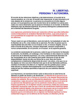 IV. LIBERTAD. PERSONA Y AUTONOMÍA. 
El mundo de las relaciones objetivas y del determinismo, el mundo de la ciencia positiva, es, a la vez, el mundo más impersonal, el más inhumano y el más alejado de la existencia. La persona no encuentra en él sitio alguno porque, en la perspectiva que ese mundo tiene de la realidad no cuenta para nada una nueva dimensión que la persona introduce en el mundo: la libertad. Hablamos aquí de libertad espiritual. Es preciso distinguirla cuidadosamente de la libertad del liberalismo burgués. 
Los regímenes autoritarios tienen por costumbre afirmar que ellos defienden contra el liberalismo la verdadera libertad del hombre, cuyo acto propio no es la posibilidad de suspender sus actos o de negarse indefinidamente, sino de adherirse. 
Tienen razón en que el liberalismo, vacío de toda fe, ha trasladado el valor de la libertad, de su fin, a los modos de su ejercicio. Por ello, le parece que la espiritualidad del acto libre no es el darse un fin, ni incluso elegido, sino el estar al borde de la elección, siempre disponible, siempre suspendido y nunca comprometido. En el concluir, en el actuar, ve la suprema grosería. 
La condición esclavizada de la persona, sobre la que el marxismo ha llamado la atención, ha dividido, sin embargo, a los hombres en dos clases en cuanto al ejercicio de la libertad espiritual. Los unos, suficientemente liberados de las necesidades de la vida material para poder ofrecerse el lujo de esta disponibilidad, hacían de ella una forma de su ocio, llena de mucha complacencia y totalmente desprovista de amor. Los otros, a los que no se les dejaba ver otra cara de la libertad más que la de las libertades políticas, recibían el simulacro de ellas en un régimen que les quitaba poco a poco toda eficacia y retiraba disimuladamente a sus beneficiarios la libertad material que les hubiese permitido el ejercicio de una auténtica libertad espiritual. 
Los fascismos y el marxismo tienen razón al denunciar en esta forma de libertad un poder de ilusión y de disolución. La libertad de la persona es la libertad del descubrir por sí misma su vocación y de adoptar libremente los medios de realizarla. No es una libertad de abstención, sino una libertad de compromiso. Lejos de excluir toda coacción material, implica en el seno de su ejercicio las disciplinas que son la condición misma de su madurez. Impone igualmente, en el régimen social y económico, todas las coacciones materiales necesarias cada vez que a favor de condiciones históricas dadas la libertad material dejada a las personas o los grupos cae en la esclavitud o coloca en situación de inferioridad a alguna otra persona. Ya es decir bastante que la reivindicación de un régimen de libertad espiritual no tiene solidaridad ninguna con la defensa de los fraudes a la libertad y de las  