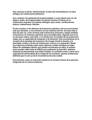 Dos caminos se abren, efectivamente, al salir del individualismo a la obra ambigua de nuestra personalización. 
Uno conduce a la apoteosis de la personalidad, a unos valores que van de abajo a arriba, de la agresividad a la tensión heroica. El héroe es su culminación suprema. Se podrían distinguir aquí varias. ramificaciones: estoica, nietzscheana, fascista. 
El otro conduce a los abismos de la persona auténtica, que no se encuentra más que dándose, y nos introduce en los misterios del ser. El santo está al final de esta vía, como el héroe está al final de la primavera. Integra también el heroísmo y la violencia espiritual, pero transfigurados: digamos que es la vía de quien valora, ante todo, a un hombre por su sentido de las presencias reales, por su capacidad de recepción y de donación. Nos encontramos en el corazón de la paradoja de la persona. Es el lugar donde la tensión y la pasividad, el tener y el don se entrecruzan, luchan y se responden. Basta con habernos inclinado sobre estos abismos y haber señalado su lugar. Sobre las realidades últimas que pueden encontrarse en ellos, la manera como pueden sellar todo el edificio que acabamos de describir, distintos sistemas de pensamiento que deben realizar un combate común a favor de la organización personalista de la ciudad de los hombres, aportan profesiones distintas que no son ya de la incumbencia de esta ciudad. 
Encontramos, pues, la comunión inserta en el corazón mismo de la persona, integrante de su misma existencia. 
 