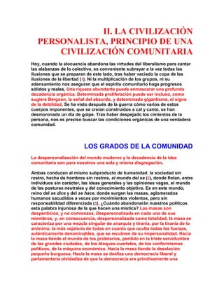 II. LA CIVILIZACIÓN PERSONALISTA, PRINCIPIO DE UNA CIVILIZACIÓN COMUNITARIA 
Hoy, cuando la elocuencia abandona las virtudes del liberalismo para cantar las alabanzas de lo colectivo, es conveniente subrayar a la vez todas las ilusiones que se preparan de este lado, tras haber vaciado la copa de las ilusiones de la libertad (1). Ni la multiplicación de los grupos, ni su adensamiento nos aseguran que el espíritu comunitario haga progresos sólidos y reales. Una riqueza abundante puede enmascarar una profunda decadencia orgánica. Determinada proliferación puede ser incluso, como sugiere Bergson, la señal del absurdo, y determinado gigantismo, el signo de la debilidad. Se ha visto después de la guerra cómo varios de estos cuerpos imponentes, que se creían construidos a cal y canto, se han desmoronado un día de golpe. Tras haber despejado los cimientos de la persona, nos es preciso buscar las condiciones orgánicas de una verdadera comunidad. 
LOS GRADOS DE LA COMUNIDAD 
La despersonalización del mundo moderno y la decadencia de la idea comunitaria son para nosotros una sola y misma disgregación. 
Ambas conducen al mismo subproducto de humanidad: la sociedad sin rostro, hecha de hombres sin rostros, el mundo del se (2), donde flotan, entre individuos sin carácter, las ideas generales y las opiniones vagas, el mundo de las posturas neutrales y del conocimiento objetivo. Es en este mundo, reino del se dice y del se hace, donde surgen las masas, aglomerados humanos sacudidos a veces por movimientos violentos, pero sin responsabiildad diferenciada (3). ¿Cuándo abandonarán nuestros políticos esta palabra injuriosa de la que hacen una mística? Las masas son desperdicios, y no comienzos. Despersonalizada en cada uno de sus miembros, y, en consecuencia, despersonalizada como totalidad, la masa se caracteriza por una mezcla singular de anarquía y tiranía, por la tiranía de lo anónimo, la más vejatoria de todas en cuanto que oculta todas las fuerzas, auténticamente denominables, que se recubren de su impersonalidad. Hacia la masa tiende el mundo de los proletarios, perdido en la triste servidumbre de las grandes ciudades, de los bloques-cuarteles, de los conformismos políticos, de la máquina económica. Hacia la masa tiende la desolación pequeño burguesa. Hacia la masa se desliza una democracia liberal y parlamentaria olvidadiza de que la democracia era primitivamente una  