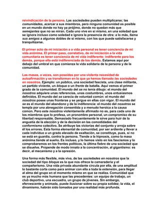 reivindicación de la persona. Las sociedades pueden multiplicarse; las comunidades, acercar a sus miembros, pero ninguna comunidad es posible en un mundo donde no hay ya prójimo, donde no quedan más que semejantes que no se miran. Cada uno vive en sí mismo, en una soledad que se ignora incluso como soledad e ignora la presencia de otra: a lo más, llama sus amigos a algunos dobles de sí mismo, con los que puede satisfacerse y tranquilizarse. 
El primer acto de mi iniciación a a vida personal es tener conciencia de mi vida anónima. El primer paso, correlativo, de mi iniciación a la vida comunitaria es tener conciencia de mi vida indiferente: indiferente para los demás, porque ella está indiferenciada de los demás. Estamos aquí por debajo del umbral en que comienza la vida solidaria de la persona y de la comunidad. 
Las masas, a veces, son poseídas por una violenta necesidad de autoafirmación y se transforman en lo que ya hemos llamado las sociedades en nosotros. Ejemplo: un público, una sociedad fascista, una clase militante, un partido viviente, un bloque o un frente de batalla. Aquí vemos el primer grado de la comunidad. El mundo del se no tenía dibujo: el mundo del nosotros adquiere unas referencias, unas costumbres, unos entusiasmos definidos. El mundo del se carecía de voluntad común: el mundo del nosotros posee unas fronteras y se yergue en ellas con vigor. El mundo del se es el mundo del abandono y de la indiferencia: el mundo del nosotros se templa por una abnegación consentida y a menudo heroica a la causa común. Pero este nosotros violentamente afirmado no es, para cada uno de los miembros que lo profesa, un pronombre personal, un compromiso de su libertad responsable. Demasiado frecuentemente le sirve para huir de la angustia de la elección y de la decisión en las comodidades del conformismo colectivo. Se atribuye las victorias del conjunto y arroja sobre él los errores. Esta forma elemental de comunidad, por ser ardiente y llevar a cada individuo a un grado elevado de exaltación, se constituye, pues, si no se está en guardia, contra la persona. Tiende a la hipnosis, como la masa anónima tiende al sueño. Es incluso, y lo hemos visto en los fascismos y lo comprobaremos en los frentes políticos, la última fiebre de una sociedad que se disuelve. Propende de modo innato a la concentración, al gigantismo: es decir, al mecanismo y a la opresión. 
Una forma más flexible, más viva, de las sociedades en nosotros que la sociedad del tipo bloque es la que nos ofrece la camaradería y el compañerismo. Una vida privada abundante circula por ella, de una amplitud lo bastante corta como para animar con ella a toda la extensión, para llegar al alma del grupo en el momento mismo en que se realiza. Comunidad que es ya mucho más humana que las precedentes: un equipo de trabajo, un club deportivo, una escuadra, un grupo de jóvenes. Sin embargo, efervescente y animada, puede ilusionar sobre su propia solidez; la vida, el dinamismo, habrán sido tomados por una realidad más profunda.  
