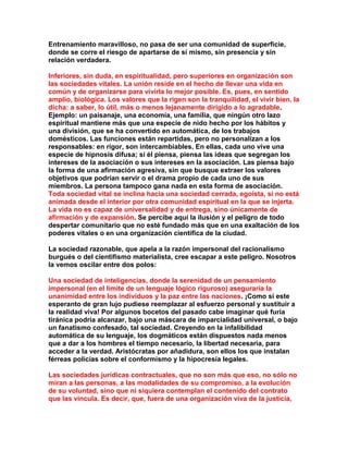 Entrenamiento maravilloso, no pasa de ser una comunidad de superficie, donde se corre el riesgo de apartarse de sí mismo, sin presencia y sin relación verdadera. 
Inferiores, sin duda, en espiritualidad, pero superiores en organización son las sociedades vitales. La unión reside en el hecho de llevar una vida en común y de organizarse para vivirla lo mejor posible. Es, pues, en sentido amplio, biológica. Los valores que la rigen son la tranquilidad, el vivir bien, la dicha: a saber, lo útil, más o menos lejanamente dirigido a lo agradable. Ejemplo: un paisanaje, una economía, una familia, que ningún otro lazo espiritual mantiene más que una especie de nido hecho por los hábitos y una división, que se ha convertido en automática, de los trabajos domésticos. Las funciones están repartidas, pero no personalizan a los responsables: en rigor, son intercambiables. En ellas, cada uno vive una especie de hipnosis difusa; si él piensa, piensa las ideas que segregan los intereses de la asociación o sus intereses en la asociación. Las piensa bajo la forma de una afirmación agresiva, sin que busque extraer los valores objetivos que podrían servir o el drama propio de cada uno de sus miembros. La persona tampoco gana nada en esta forma de asociación. Toda sociedad vital se inclina hacia una sociedad cerrada, egoísta, si no está animada desde el interior por otra comunidad espiritual en la que se injerta. La vida no es capaz de universalidad y de entrega, sino únicamente de afirmación y de expansión. Se percibe aquí la ilusión y el peligro de todo despertar comunitario que no esté fundado más que en una exaltación de los poderes vitales o en una organización científica de la ciudad. 
La sociedad razonable, que apela a la razón impersonal del racionalismo burgués o del cientifismo materialista, cree escapar a este peligro. Nosotros la vemos oscilar entre dos polos: 
Una sociedad de inteligencias, donde la serenidad de un pensamiento impersonal (en el límite de un lenguaje lógico riguroso) aseguraría la unanimidad entre los individuos y la paz entre las naciones. ¡Como si este esperanto de gran lujo pudiese reemplazar al esfuerzo personal y sustituir a la realidad viva! Por algunos bocetos del pasado cabe imaginar qué furia tiránica podría alcanzar, bajo una máscara de imparcialidad universal, o bajo un fanatismo confesado, tal sociedad. Creyendo en la infalibilidad automática de su lenguaje, los dogmáticos están dispuestos nada menos que a dar a los hombres el tiempo necesario, la libertad necesaria, para acceder a la verdad. Aristócratas por añadidura, son ellos los que instalan férreas policías sobre el conformismo y la hipocresía legales. 
Las sociedades jurídicas contractuales, que no son más que eso, no sólo no miran a las personas, a las modalidades de su compromiso, a la evolución de su voluntad, sino que ni siquiera contemplan el contenido del contrato que las vincula. Es decir, que, fuera de una organización viva de la justicia,  