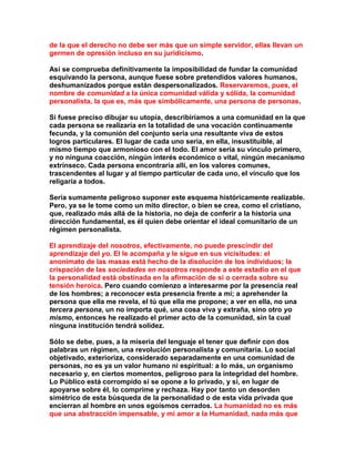 de la que el derecho no debe ser más que un simple servidor, ellas llevan un germen de opresión incluso en su juridicismo. 
Así se comprueba definitivamente la imposibilidad de fundar la comunidad esquivando la persona, aunque fuese sobre pretendidos valores humanos, deshumanizados porque están despersonalizados. Reservaremos, pues, el nombre de comunidad a la única comunidad válida y sólida, la comunidad personalista, la que es, más que simbólicamente, una persona de personas. 
Si fuese preciso dibujar su utopía, describiríamos a una comunidad en la que cada persona se realizaría en la totalidad de una vocación continuamente fecunda, y la comunión del conjunto sería una resultante viva de estos logros particulares. El lugar de cada uno sería, en ella, insustituible, al mismo tiempo que armonioso con el todo. El amor sería su vínculo primero, y no ninguna coacción, ningún interés económico o vital, ningún mecanismo extrínseco. Cada persona encontraría allí, en los valores comunes, trascendentes al lugar y al tiempo particular de cada uno, el vínculo que los religaría a todos. 
Sería sumamente peligroso suponer este esquema históricamente realizable. Pero, ya se le tome como un mito director, o bien se crea, como el cristiano, que, realizado más allá de la historia, no deja de conferir a la historia una dirección fundamental, es él quien debe orientar el ideal comunitario de un régimen personalista. 
El aprendizaje del nosotros, efectivamente, no puede prescindir del aprendizaje del yo. El le acompaña y le sigue en sus vicisitudes: el anonimato de las masas está hecho de la disolución de los individuos; la crispación de las sociedades en nosotros responde a este estadio en el que la personalidad está obstinada en la afirmación de sí o cerrada sobre su tensión heroica. Pero cuando comienzo a interesarme por la presencia real de los hombres; a reconocer esta presencia frente a mí; a aprehender la persona que ella me revela, el tú que ella me propone; a ver en ella, no una tercera persona, un no importa qué, una cosa viva y extraña, sino otro yo mismo, entonces he realizado el primer acto de la comunidad, sin la cual ninguna institución tendrá solidez. 
Sólo se debe, pues, a la miseria del lenguaje el tener que definir con dos palabras un régimen, una revolución personalista y comunitaria. Lo social objetivado, exterioriza, considerado separadamente en una comunidad de personas, no es ya un valor humano ni espiritual: a lo más, un organismo necesario y, en ciertos momentos, peligroso para la integridad del hombre. Lo Público está corrompido si se opone a lo privado, y si, en lugar de apoyarse sobre él, lo comprime y rechaza. Hay por tanto un desorden simétrico de esta búsqueda de la personalidad o de esta vida privada que encierran al hombre en unos egoísmos cerrados. La humanidad no es más que una abstracción impensable, y mi amor a la Humanidad, nada más que  