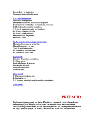 Los medios y la transición. Tumba de las pseudosoluciones. 
V. La sociedad política. Descrédito de lo político. El individuo concreto. Su sociedad: la patria. Las falsas universalidades: nacionalismo, estatismo. Del Estado de inspiración pluralista. A favor de una democracia personalista. La democracia mayoritaria. La democracia igualitaria. El equilibrio de los poderes. El nuevo Estado. 
VI. La sociedad internacional e interracial. El nacionalismo contra la Nación. El pacifismo contra la paz. Nada de política exterior. La comunidad internacional. La comunidad interracial. 
Capítulo IV. Principio de acción personalista. 1. ¿Cómo obrar? Contra la ilusión de actuar. Conversión integral. Contra la confusión. Contra el odio. 
¿Que hacer? 1. El compromiso personal. 2. Las rupturas. 3. A favor de una técnica de los medios espirituales. 
¿Con quién? 
PREFACIO 
Sería preciso excusarse por lo de Manifiesto y prevenir contra los peligros del personalismo. No sin vacilaciones hemos colocado estas primeras tentativas bajo un título en el que algunos podrían ver cierta pretensión fuera de lugar y otros apoyar un nuevo conformismo. Pero una necesidad se  