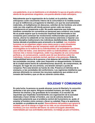 una pedantería, si yo no testimonio a mi alrededor lo que es el gusto activo y atento de las personas singulares, una puerta abierta a todo extranjero. 
Naturalmente que la organización de la ciudad, en la práctica, debe anticiparse a este crecimiento interno de la comunidad en la medida exacta en que la indiferencia y el egoísmo la retardan y en que los acercamientos materiales, al multiplicarse sin descanso, solicitan de los hombres una unión cada vez más orgánica allí donde parecen poner cada vez menos complacencia en prepararse a ello. No puede esperarse que todos los hombres consientan en convertirse en personas para construir una ciudad. No se puede esperar que la revolución espiritual esté terminada en los corazones para comenzar las revoluciones institucionales que pueden, al menos, ahorrar la catástrofe en los mecanismos exteriores e imponer una cierta disciplina institucional a los individuos desfallecientes. Nosotros no hemos elevado el problema para arrancarIo a la realidad. Las ciudades humanas no se organizan según unos casos puros y unas situaciones ideales. Los hombres que las componen están allí completamente encenagados en la materia de su individualidad; las sociedades que tienen, para el bien de todos, unos derechos sobre su individualidad, son ellas mismas más o menos inorgánicas, están muy alejados de una comunidad perfecta y, en consecuencia, cuando usan de sus derechos sobre los individuos, incluso en período normal, oprimen a las personas. Entre la inalienabilidad teórica de la persona y los deberes del individuo respecto a las sociedades cercanas, cada caso impondrá un desgarramiento: la historia de la ciudad estará hecha de subordinaciones abusivas, de compromisos, de choques. En lugar de una armonía, una tensión siempre a punto de romperse. Pero esta tensión es fuente de vida. Preserva al individuo de la anarquía y a las sociedades del conformismo. Los regímenes totalitarios que piensan eliminarla no conocen los recursos explosivos que existen en el corazón del hombre y que un día se volverán contra ellos. 
SOLEDAD Y COMUNIDAD 
En esta lucha, la persona no puede alcanzar nunca la libertad y la comunión perfectas a las que aspira. Ninguna sociedad humana, por tanto, puede eliminar los dramas y las grandezas de la sociedad. A un escritor de izquierdas que impetraba recientemente una organización de la sociedad destinada a hacer olvidar al hombre, una voz de extrema derecha la respondía justamente que el problema central del humanismo es, quizá, el enseñar al hombre cómo conocer y llevar su soledad. Pese a la apariencia, es también un problema de acción. Desconfiemos del político que ignora la soledad, que no le otorga un lugar en su vida, en su conocimiento de los hombres y en sus visiones del futuro: es como el burgués absorbido, materializado por sus actividades exteriores; no trabaja ya para el hombre,  