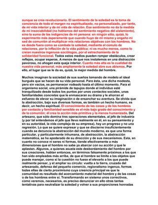 aunque se crea revolucionario. El sentimiento de la soledad es la toma de conciencia de todo el margen no espiritualizado, no personalizado, por tanto, de mi vida interior y de mi vida de relación. Ese sentimiento no da la medida de mi insociabilidad (no hablamos del sentimiento negativo del aislamiento), sino la suma de las indigencias de mi persona: en ningún sitio, quizá, lo experimento más ásperamente que cuando huyo de mí mismo y engaño mi sed de comunión al multiplicar mis relaciones objetivas con los hombres. No es desde fuera como se combate la soledad, mediante el cúmulo de relaciones, por la inflación de la vida pública; ni es mucho menos, como lo creían nuestros ingenuos sociólogos, por el estrechamiento de la solidaridad funcional. Todos estos medios pueden romper obstáculos, crear reflejos, ocupar esperas. A menos de que nos instalemos en una distracción pavorosa, no ahogan esta queja interior. Cuanto más alta es la cualidad de nuestra vida personal, más ampliamente la soledad abre sus abismos. Por ello, el lugar que se le da es, quizá, la mejor medida del hombre. 
Muchos imaginan la sociedad de sus sueños tomando de modelo el ideal burgués que se hacen de su vida personal. Para ésta, una dicha modesta, pero sin vacíos, es permanecer rodeado hasta el último momento. Para el organismo social, una pirámide de tapujos donde el individuo esté tranquilizado desde todos los puntos por unos contactos sociales, unas familiaridades concretas que le enmascaran su drama y le ahorran el esfuerzo de elevar su imaginación o de ensanchar su aventura. Se olvida que la abstracción, bajo sus diversas formas, es también un hecho humano, es decir, un hecho espiritual. El conocimiento de las cosas y de los hombres por contacto y familiaridad sensible es el más bajo grado del conocimiento y de la comunión; él crea la acción más primitiva y la menos humanizada. Del artesano, que sólo domina tres operaciones elementales, al jefe de industria (y por tal entendemos el jefe que lleva realmente en él, en su pensamiento y en su autoridad, la vida compleja de su empresa), hay un progreso y no una regresión. Lo que se quiere expresar y que se discierne insuficientemente cuando se denuncia la abstracción del mundo moderno, es que una forma particular, y particularmente inhumana, de abstracción, la abstracción matemática, se ha apoderado de su dirección y de sus mecanismos. Esta, en cuanto no conoce ni seres ni formas, tiende efectivamente a más dimensiones que el hombre no sabe ya abarcar con su acción y que le aplastan. Algunos, a quienes asusta este desbordamiento del hombre por sus creaciones, hablan entonces, en términos falsamente próximos a los que han sido empleados más arriba, de que el hombre se limite a los objetos que puede manejar, como si la cuestión no fuese el elevarlo a los que puede realmente pensar, y el ampliar su círculo: vuelta a la tierra, cruzada del artesanado, defensa del pequeño comercio, regionalismo ingenuo, formas todas ellas de cierto proximismo cuya creencia principal es que la comunidad es resultado del acercamiento material del hombre y de las cosas o de los hombres entre sí. Transformando en sistema unos correctivos, como veremos, necesarios, es preciso denunciar en ello otras tantas tentativas para neutralizar la soledad y volver a sus proporciones honradas  