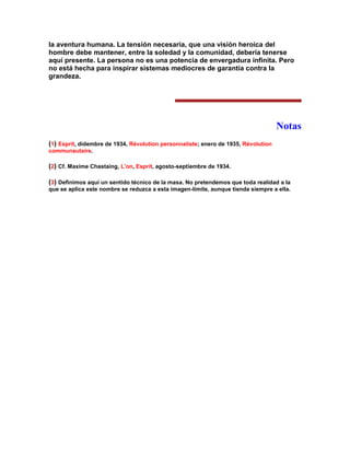 la aventura humana. La tensión necesaria, que una visión heroica del hombre debe mantener, entre la soledad y la comunidad, debería tenerse aquí presente. La persona no es una potencia de envergadura infinita. Pero no está hecha para inspirar sistemas mediocres de garantía contra la grandeza. 
Notas 
(1) Esprit, didembre de 1934, Révolution personnaliste; enero de 1935, Révolution communautaire. 
(2) Cf. Maxime Chastaing, L'on, Esprit, agosto-septiembre de 1934. 
(3) Definimos aquí un sentido técnico de la masa. No pretendemos que toda realidad a la que se aplica este nombre se reduzca a esta imagen-límite, aunque tienda siempre a ella. 
 
