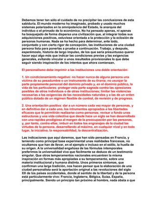 Debemos tener tan sólo el cuidado de no precipitar las conclusiones de esta sabiduría. El mundo moderno ha imaginado, probado y usado muchos sistemas polarizados en la omnipotencia del Estado, la anarquía del individuo o el primado de lo económico. No ha pensado apenas, ni apenas ha bosquejado de forma dispersa una civilización que, al integrar todas sus adquisiciones positivas, estuviese orientada a la protección y la eclosión de personas humanas. Nada se ha hecho para determinar, ante todo, conjuntado y con cierto rigor de concepción, las instituciones de una ciudad persona lista para ponerlas a prueba a continuación. Trabajo, y después, esperémoslo, historia de largo impulso, de los que sería presuntuoso querer hacer aquí algo más que indicar las condiciones previas y las exigencias generales, evitando vincular a unos resultados provisionales lo que debe seguir siendo inspiración de los intentos que ahora comienzan. 
El personalismo debe imprimir a las instituciones una doble orientación: 
1. Un condicionamiento negativo: no hacer nunca de alguna persona una víctima de su pesadumbre o un instrumento de su tiranía; no usurpar la parte propiamente personal del dominio privado y, en el dominio público, la vida de los particulares: proteger esta parte sagrada contra las opresiones posibles de otros individuos o de otras instituciones; limitar las violencias necesarias a las exigencias de las necesidades naturales y a las de un orden público dotado de un régimen flexible de control, de revisión y de progreso. 
2. Una orientación positiva: dar a un número cada vez mayor de personas, y en definitiva dar a cada uno, los intrumentos apropiados a las libertades eficaces que le permitirán realizarse como personas; revisar a fondo unas estructuras y una vida colectiva que desde hace un siglo se han desarrollado con una rapidez prodigiosa al margen de la preocupación por las personas, y, por tanto, contra ellas; imbuir en todos los engranajes de la ciudad las virtudes de la persona, desarrollando al máximo, en cualquier nivel y en todo lugar, la iniciativa, la responsabiildad, la descentralización. 
Las indicaciones que aquí daremos, que han sido pensadas en Francia, y teniendo como principal base experimental unas realidades francesas, no ocultamos que han de llevar, en el ejemplo e incluso en el estilo, la huella de su origen. A la universalidad engañosa de las fórmulas intemporales preferimos la universalidad viva que fácilmente se deduce de un testimonio singular. Que otros temperamentos nacionales encuentren la misma inspiración en formas más apropiadas a su temperamento, sobre una materia institucional y humana distinta. Unos primeros síntomas, que confirman una larga tradición, nos hacen pensar que la elaboración de una ciudad personalista será la aportación original a las revoluciones del siglo XX de los países occidentales, donde el sentido de la libertad y de la persona está particularmente vivo: Francia, Inglaterra, Bélgica, Suiza, España, principalmente. Siendo un principio tan próximo al hombre, nada obsta a que  
