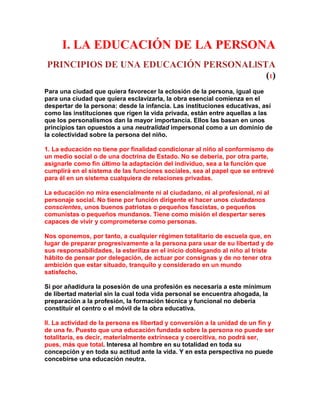 I. LA EDUCACIÓN DE LA PERSONA 
PRINCIPIOS DE UNA EDUCACIÓN PERSONALlSTA (1) 
Para una ciudad que quiera favorecer la eclosión de la persona, igual que para una ciudad que quiera esclavizarla, la obra esencial comienza en el despertar de la persona: desde la infancia. Las instituciones educativas, así como las instituciones que rigen la vida privada, están entre aquellas a las que los personalismos dan la mayor importancia. Ellos las basan en unos principios tan opuestos a una neutralidad impersonal como a un dominio de la colectividad sobre la persona del niño. 
1. La educación no tiene por finalidad condicionar al niño al conformismo de un medio social o de una doctrina de Estado. No se debería, por otra parte, asignarle como fin último la adaptación del individuo, sea a la función que cumplirá en el sistema de las funciones sociales, sea al papel que se entrevé para él en un sistema cualquiera de relaciones privadas. 
La educación no mira esencialmente ni al ciudadano, ni al profesional, ni al personaje social. No tiene por función dirigente el hacer unos ciudadanos conscientes, unos buenos patriotas o pequeños fascistas, o pequeños comunistas o pequeños mundanos. Tiene como misión el despertar seres capaces de vivir y comprometerse como personas. 
Nos oponemos, por tanto, a cualquier régimen totalitario de escuela que, en lugar de preparar progresivamente a la persona para usar de su libertad y de sus responsabilidades, la esteriliza en el inicio doblegando al niño al triste hábito de pensar por delegación, de actuar por consignas y de no tener otra ambición que estar situado, tranquilo y considerado en un mundo satisfecho. 
Si por añadidura la posesión de una profesión es necesaria a este mínimum de libertad material sin la cual toda vida personal se encuentra ahogada, la preparación a la profesión, la formación técnica y funcional no debería constituir el centro o el móvil de la obra educativa. 
II. La actividad de la persona es libertad y conversión a la unidad de un fin y de una fe. Puesto que una educación fundada sobre la persona no puede ser totalitaria, es decir, materialmente extrínseca y coercitiva, no podrá ser, pues, más que total. Interesa al hombre en su totalidad en toda su concepción y en toda su actitud ante la vida. Y en esta perspectiva no puede concebirse una educación neutra.  
