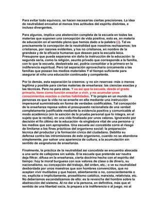 Para evitar todo equívoco, se hacen necesarias ciertas precisiones. La idea de neutralidad envuelve al menos tres actitudes del espíritu distintas, e incluso divergentes. 
Para algunos, implica una abstención completa de la escuela en todas las materias que suponen una concepción de vida positiva, esto es, en materia de educación en el sentido pleno que hemos dado a la palabra (2). Tal es precisamente la concepción de la neutralidad que nosotros rechazamos; los cristianos, por razones evidentes, y los no cristianos, en nombre de la grandeza y de la eficacia humanas que desean para la escuela laica. Presupone que pueda separarse sin daño la instrucción de la educación: la segunda sería, como la religión, asunto privado que corresponde a la familia, con lo que la escuela, deslastrada así, podría consolidar a la primera en la indiferencia espiritual. Pero tal separación aprovecharía únicamente a las familias que posean los medios materiales Y el tiempo suficiente para asegurar al niño una educación continuada y competente. 
Por lo demás, esta separación la creemos -y no sin reservas- más o menos legítima y posible para ciertas materias de enseñanza: las ciencias exactas y las técnicas. Pero no para otras. Y es así que la escuela, desde el grado primario, tiene como función enseñar a vivir, y no acumular unos conocimientos exactos o ciertas habilidades. Y lo propio en un mundo de personas es que la vida no se enseñe en ella mediante una instrucción impersonal suministrada en forma de verdades codificables. Tal concepción de la enseñanza reposa sobre el presupuesto racionalista de una verdad completamente justificable mediante la evidencia positiva y comunicable al modo académico (sin la sanción de la prueba personal que lo integra, en el sujeto que la recibe), en una vida finalizada por unos valores. Ignorando por decisión el fin último de la educación -la singladura vital de una persona- y los medios que son apropiados. Una escuela así concebida corre el riesgo de limitarse a los fines prácticos del organismo social: la preparación técnica del productor y la formación cívica del ciudadano. Debilita su defensa contra las intromisiones de este organismo, cuando no se abandona simplemente, por salvar una apariencia de cultura, a la acumulación sin sentido de asignaturas de enseñanza. 
Finalmente, la práctica de la neutralidad así concebida se encuentra abocada a una serie de callejones sin salida. O la escuela que pretende ser neutra deja filtrar, difusa en la enseñanza, cierta doctrina hecha con el espíritu del tiempo: hoy la moral burguesa con sus valores de clase o de dinero, su nacionalismo, su concepción del trabajo, del orden, etc.; o ve su neutralidad desbordada por unos maestros que son hombres convencidos, que no aceptan vivir mutilados y que hacen, abiertamente o no, conscientemente o no, explícita o implícitamente, proselitismo católico, marxista, relativista, etc. No deberíamos escandalizamos de ello: es la revancha del hombre sobre la abstracción del sistema. Al no dar a la persona, en definitiva, más que el sentido de una libertad vacía, la prepara a la indiferencia o al juego, no al  