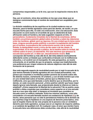compromiso responsable y a la fe viva, que son la respiración misma de la persona. 
Hay, por el contrario, otros dos sentidos en los que unas ideas que se designan comúnmente bajo el nombre de neutralidad son aceptables para nosotros. 
La división metafísica de los espíritus en la ciudad moderna crea un derecho, para la familia agnóstica como para las demás, de recibir, en una escuela hecha para ella, no sólo una instrucción, sino una educación. Esta educación no será neutra en el sentido de que se abstendrá de toda afirmación sobre el hombre y de toda sugestión respecto al niño. El personalismo, fundamento inmediato de la libertad de enseñanza, define también una primera posición global sobre el hombre y sobre las relaciones entre los hombres, global, pero ya rigurosa. En una ciudad que le toma como base, ninguna escuela puede justificar o encubrir la explotación del hombre por el hombre, la prevalencia del conformismo social o de la razón de Estado, la desigualdad moral y cívica de lás razas o de las clases, la superioridad, en la vida privada o pública, de la mentira sobre la verdad, del instinto sobre el amor y el desinterés. Por esto decimos que tampoco la escuela laica puede ser, ni debe ser, educativamente neutra. Esta concepción del hombre (y más allá de él, del niño) deberá eventualmente defenderla contra un Estado que confundiría el laicado con la indiferencia educativa, o el control con el monopolio. En esta perspectiva, es neutra únicamente, en el sentido de que no propone, aunque sea implícitamente, una preferencia por ningún sistema de valores objetivos más allá de esta formación de la persona. 
Que esta segunda especie de neutralidad pueda por sí regir la escuela de lo que hemos llamado la familia agnóstica de una ciudad personalista, nos parece que creyentes e incrédulos pueden ponerse de acuerdo sobre ello. De distinta manera, ciertamente. El cristiano, y con él todo hombre que crea en una verdad total sobre el hombre, piensa que su libertad no es indiferente, sino que está llamada a cierto destino que se diversifica, por lo demás, en cada vocación personal: ¿Cómo podrían admitir que fuese mejor dejarle ignorar esta llamada, que proponérsela desde la infancia en toda su amplitud? ¿Cómo separarían la libertad de la salvación? No se podría, pues, prohibir a estos creyentes que consideren como superior en sí una escuela que es a sus ojos más total; ni tampoco al incrédulo que considere su escuela como un edificio realizado. Entre los mismos católicos, unos sólo concederán a la escuela llamada neutral una existencia de hipótesis (3) y de hecho; otros pensarán que no sólo la persistencia histórica de la división de los espíritus erige la hipótesis en una especie de derecho prescriptivo, sino que el respeto mismo de las vías propias de la persona crea un verdadero derecho para todo agnóstico, aunque sea en un régimen de mayoría católica, a un estatuto de igualdad civil. En cualquier caso, el amor que sienten hacia la escuela laica sus defensores debe conducirles, más allá de la neutralidad  