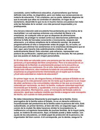 concebida. como indiferencia educativa, al personalismo que hemos definido más arriba, no dogmático, pero con todas sus consecuencias en materia de educación. Y los cristianos, por su parte, deberían alegrarse de que la escuela que ellos no controlan en absoluto, en lugar de un sectarismo, desarrolle lo que no es ni mucho menos una postura tan mala ante las llamadas de la verdad: una vida personal responsable y no predispuesta. 
Una tercera intención está encubierta frecuentemente por la mística de la neutralidad. La cual expresa entonces una voluntad de liberar a la enseñanza, en cualquier sitio en que se dispense de afirmaciones partidistas; de proteger la verdad contra sus desviaciones polémicas; de eliminar la falta de honradez consciente e inconsciente, respecto del adversario, y el odioso simplismo de la refutación escolar; de preparar progresivamente al niño a comprender antes de juzgar. Es, en suma, un esfuerzo para eliminar los sectarismos en la enseñanza dondequiera que se den: aquí, para hacerla más auténticamente cristiana, allí, más auténticamente liberal. Esta voluntad, este esfuerzo, representan una postura de purificación, capital para el futuro de la escuela. No nos parece que sea puesto en duda por ningún personalista. 
III. El niño debe ser educado como una persona por las vías de la prueba personal y el aprendizaje del libre compromiso. Pero si la educación es un aprendizaje de la libertad, es precisamente porque no la encuentra ya formada desde sus comienzos. En el niño, toda educación, como en el adulto toda influencia, obra mediante la tutela de una autoridad cuya enseñanza es progresivamente interiorizada por el sujeto que la recibe. ¿Cuál esta autoridad en materia de educación? 
En primer lugar no es, de ninguna forma, el Estado, porque el Estado no se inmiscuye en la vida personal como tal. En tanto que la persona no es mayor de edad, pertenece a las comunidades naturales en las que se encuentra colocada por nacimiento, es decir, la familia, cualquier autoridad espiritual reconocida por la familia, y ayudándola, o en su ausencia supliéndola, el cuerpo educativo. Rechazamos, pues, el monopolio del Estado sobre la educación, igual que cualquier medida que tienda a asegurar este monopolio de hecho, aun cuando no esté proclamado. 
No debe interpretarse falsamente la prerrogativa de la familia. Como prerrogativa de la familia sobre el Estado, no es un derecho arbitrario e incondicionado del predominio de la familia sobre la persona del niño. Está subordinado, en primer término, al bien del niño; en segundo lugar, al bien común de la ciudad. No debe hacemos olvidar la incompetencia, la indiferencia o el egoísmo lamentable de muchas familias, de la mayor parte, quizá, en materia de educación. Aquí, el Estado puede y debe realizar, con ayuda de los educadores, un doble papel de protección de la persona y de organizador del bien común. A él corresponde, por lo demás, asegurar la  