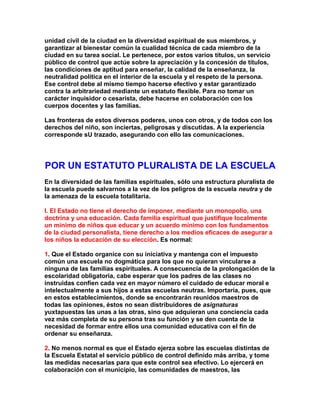unidad civil de la ciudad en la diversidad espiritual de sus miembros, y garantizar al bienestar común la cualidad técnica de cada miembro de la ciudad en su tarea social. Le pertenece, por estos varios títulos, un servicio público de control que actúe sobre la apreciación y la concesión de títulos, las condiciones de aptitud para enseñar, la calidad de la enseñanza, la neutralidad política en el interior de la escuela y el respeto de la persona. Ese control debe al mismo tiempo hacerse efectivo y estar garantizado contra la arbitrariedad mediante un estatuto flexible. Para no tomar un carácter inquisidor o cesarista, debe hacerse en colaboración con los cuerpos docentes y las familias. 
Las fronteras de estos diversos poderes, unos con otros, y de todos con los derechos del niño, son inciertas, peligrosas y discutidas. A la experiencia corresponde sU trazado, asegurando con ello las comunicaciones. 
POR UN ESTATUTO PLURALISTA DE LA ESCUELA 
En la diversidad de las familias espirituales, sólo una estructura pluralista de la escuela puede salvarnos a la vez de los peligros de la escuela neutra y de la amenaza de la escuela totalitaria. 
I. El Estado no tiene el derecho de imponer, mediante un monopolio, una doctrina y una educación. Cada familia espiritual que justifique localmente un mínimo de niños que educar y un acuerdo mínimo con los fundamentos de la ciudad personalista, tiene derecho a los medios eficaces de asegurar a los niños la educación de su elección. Es normal: 
1. Que el Estado organice con su iniciativa y mantenga con el impuesto común una escuela no dogmática para los que no quieran vincularse a ninguna de las familias espirituales. A consecuencia de la prolongación de la escolaridad obligatoria, cabe esperar que los padres de las clases no instruidas confíen cada vez en mayor número el cuidado de educar moral e intelectualmente a sus hijos a estas escuelas neutras. Importaría, pues, que en estos establecimientos, donde se encontrarán reunidos maestros de todas las opiniones, éstos no sean distribuidores de asignaturas yuxtapuestas las unas a las otras, sino que adquieran una conciencia cada vez más completa de su persona tras su función y se den cuenta de la necesidad de formar entre ellos una comunidad educativa con el fin de ordenar su enseñanza. 
2. No menos normal es que el Estado ejerza sobre las escuelas distintas de la Escuela Estatal el servicio público de control definido más arriba, y tome las medidas necesarias para que este control sea efectivo. Lo ejercerá en colaboración con el municipio, las comunidades de maestros, las  
