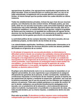 agrupaciones de padres y las agrupaciones espirituales organizadoras de estas escuelas. Como es esencial para un control que éste a su vez no se halle subordinado, la legislación de la escuela definirá con precisión sus límites, al mismo tiempo que los puntos sobre los cuales decidirá en última instancia. 
Todos los establecimientos privados, incluso los que vivan de sus recursos propios, son tributarios de este control mínimo. El Estado podría, por otra parte, dotar de una escuela reconocida a cada comunidad espiritual, bajo las condiciones más arriba definidas. Ejercería sobre esta escuela, libre de su inspiración metafísica, un control técnico más riguroso, exigiría la igualdad de títulos para los maestros y la igualdad de condiciones de ingreso de los alumnos con las Escuelas del Estado, y sin mantenerla en sentido propio, la compensarían de los gastos que ahorra a la escuela del Estado (4). 
La actividad política de los cuerpos docentes, fuera de la escuela y de sus problemas propios, es libre dentro de los límites de la ley. 
Las colectividades espirituales, familiares y profesionales interesadas en la escuela estarán provistas de recursos eficaces contra los abusos posibles del Estado en el ejercicio de su control. 
II. Al esbozar el esquema de una escuela pluralista, no disimulamos la dificultad central a donde nos arrastran las realidades mismas del problema. ¿No se corre el riesgo, sustrayendo al niño al dogmatismo del Estado, de entregarlo a los dogmatismos particulares que no tendrán un cuidado tan escrupuloso con las exigencias de la persona y, con ello, de dividir el país en varias juventudes, cuya separación se prolongará hasta la edad adulta? En una palabra, ¿no se corre el riesgo de suscitar la aparición de varias escuelas totalitarias o, si se quiere, de legalizar, bajo el pretexto de la libertad, su dominio sobre el niño? 
El peligro sería efectivamente real si no se reconociese la necesidad, en un régimen personalista, de unos organismos cuya competencia es asegurar eficazmente las garantías de la persona. A ellos corresponde, mediante las condiciones impuestas a la formación de los maestros, gracias al espíritu de las oposiciones de ingreso y mediante la inspección, garantizar, sea cual sea la doctrina enseñada, que lo sea de acuerdo con los métodos que respetan y educan a la persona. Todo este cuidado pertenece a su poder de control. Si, por lo demás, realizamos una profunda transformación pedagógica de la escuela, con un predominio de la educación, y de la educación personal, sobre la erudición, la preparación a la profesión o la educación de clase, etc., toda escuela tenderá, por su mismo impulso, a establecerse dentro de este espíritu. 
Pero esto no es todo. El pluralismo jurídico requiere como contrapartida indispensable que todo sea puesto en práctica para asegurar el contacto  