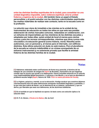 entre las distintas familias espirituales de la ciudad, para consolidar no una unidad dogmática imposible, salvo violencia espiritual, sino la unidad fraterna y orgánica de la ciudad. Ahí también tiene un papel el Estado personalista, y él podrá estudiar con las distintas colectividades espirituales los medios materiales de realizar este contacto, tanto en la escuela como en la profesión. 
La solución que viene de inmediato a las mientes es la unidad de los instrumentos de educación en todos los sitios en que esto sea posible: elaboración de ciertos manuales comunes, redactados en colaboración, con un esfuerzo de imparcialidad, por los miembros de las distintas escuelas y adoptados por todas ellas; quizá unidad de local al menos para ciertos cursos y para los recreos correspondientes, mientras que otros cursos más vinculados a la educación general (como historia, moral, filosofía) serán autónomos, con un personal y, al menos para el internado, con edificios distintos. Esta última solución sin duda no está madura. Pero el pluralismo de la escuela se volvería indefendible si no viniese acompañado de un esfuerzo instrumental (y no solamente privado) que facilite la amistad fraterna de las distintas familias de la ciudad. 
Notas 
(1) Habíamos redactado estas conClusiones de forma muy parecida, al término de los trabajos de una comisión de amigos de Esprit de Bruselas, merecedora de que hagamos constar aquí lo mucho que ayudó a su elaboración; fueron incluidas entonces en un artículo cuya responsabilidad global asumieron J. Lefrancq y Léo Moulin, y en el que se abordaba el problema escolar belga (Esprit, febrero de 1936: Pour un statut pluraliste de l'école). 
(2) La higiene, psíquica y mental, no es la educación. Huelga recalcar que nosotros dejamos voluntariamente fuera de estas definiciones semejante neutralidad dogmática y partidista, a la que más bien habría de llamar, con la desinencia de un sistema, neutralismo, y que se deriva, por liberales que sean sus defensores, de las doctrinas totalitarias. 
(3) En el sentido en que la hipótesis se opone a la tesis como una solución óptica a la solución ideal. 
(4) Cf. P.-H. Simón, L'Ecole et la Nation, Ed. du Cerf. 
 