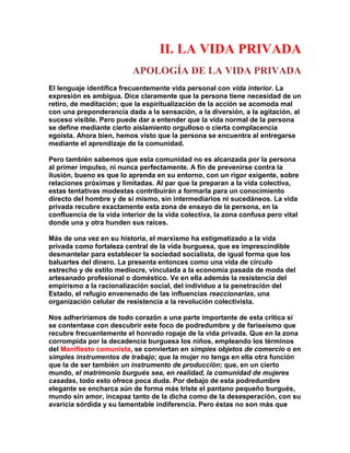 II. LA VIDA PRIVADA 
APOLOGÍA DE LA VIDA PRIVADA 
El lenguaje identifica frecuentemente vida personal con vida interior. La expresión es ambigua. Dice claramente que la persona tiene necesidad de un retiro, de meditación; que la espiritualización de la acción se acomoda mal con una preponderancia dada a la sensación, a la diversión, a la agitación, al suceso visible. Pero puede dar a entender que la vida normal de la persona se define mediante cierto aislamiento orgulloso o cierta complacencia egoísta. Ahora bien, hemos visto que la persona se encuentra al entregarse mediante el aprendizaje de la comunidad. 
Pero también sabemos que esta comunidad no es alcanzada por la persona al primer impulso, ni nunca perfectamente. A fin de prevenirse contra la ilusión, bueno es que lo aprenda en su entorno, con un rigor exigente, sobre relaciones próximas y limitadas. Al par que la preparan a la vida colectiva, estas tentativas modestas contribuirán a formarla para un conocimiento directo del hombre y de sí mismo, sin intermediarios ni sucedáneos. La vida privada recubre exactamente esta zona de ensayo de la persona, en la confluencia de la vida interior de la vida colectiva, la zona confusa pero vital donde una y otra hunden sus raíces. 
Más de una vez en su historia, el marxismo ha estigmatizado a la vida privada como fortaleza central de la vida burguesa, que es imprescindible desmantelar para establecer la sociedad socialista, de igual forma que los baluartes del dinero. La presenta entonces como una vida de círculo estrecho y de estilo mediocre, vinculada a la economía pasada de moda del artesanado profesional o doméstico. Ve en ella además la resistencia del empirismo a la racionalización social, del individuo a la penetración del Estado, el refugio envenenado de las influencias reaccionarias, una organización celular de resistencia a la revolución colectivista. 
Nos adheriríamos de todo corazón a una parte importante de esta crítica si se contentase con descubrir este foco de podredumbre y de fariseísmo que recubre frecuentemente el honrado ropaje de la vida privada. Que en la zona corrompida por la decadencia burguesa los niños, empleando los términos del Manifiesto comunista, se conviertan en simples objetos de comercio o en simples instrumentos de trabajo; que la mujer no tenga en ella otra función que la de ser también un instrumento de producción; que, en un cierto mundo, el matrimonio burgués sea, en realidad, la comunidad de mujeres casadas, todo esto ofrece poca duda. Por debajo de esta podredumbre elegante se encharca aún de forma más triste el pantano pequeño burgués, mundo sin amor, incapaz tanto de la dicha como de la desesperación, con su avaricia sórdida y su lamentable indiferencia. Pero éstas no son más que  
