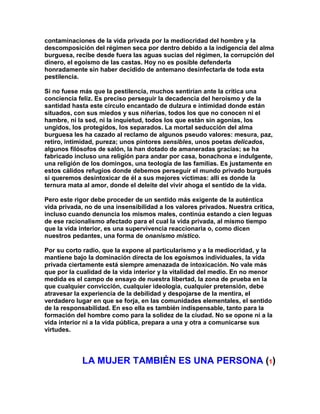 contaminaciones de la vida privada por la mediocridad del hombre y la descomposición del régimen seca por dentro debido a la indigencia del alma burguesa, recibe desde fuera las aguas sucias del régimen, la corrupción del dinero, el egoísmo de las castas. Hoy no es posible defenderla honradamente sin haber decidido de antemano desinfectarla de toda esta pestilencia. 
Si no fuese más que la pestilencia, muchos sentirían ante la crítica una conciencia feliz. Es preciso perseguir la decadencia del heroísmo y de la santidad hasta este círculo encantado de dulzura e intimidad donde están situados, con sus miedos y sus niñerías, todos los que no conocen ni el hambre, ni la sed, ni la inquietud, todos los que están sin agonías, los ungidos, los protegidos, los separados. La mortal seducción del alma burguesa les ha cazado al reclamo de algunos pseudo valores: mesura, paz, retiro, intimidad, pureza; unos pintores sensibles, unos poetas delicados, algunos filósofos de salón, la han dotado de amaneradas gracias; se ha fabricado incluso una religión para andar por casa, bonachona e indulgente, una religión de los domingos, una teología de las familias. Es justamente en estos cálidos refugios donde debemos perseguir el mundo privado burgués si queremos desintoxicar de él a sus mejores víctimas: allí es donde la ternura mata al amor, donde el deleite del vivir ahoga el sentido de la vida. 
Pero este rigor debe proceder de un sentido más exigente de la auténtica vida privada, no de una insensibilidad a los valores privados. Nuestra crítica, incluso cuando denuncia los mismos males, continúa estando a cien leguas de ese racionalismo afectado para el cual la vida privada, al mismo tiempo que la vida interior, es una supervivencia reaccionaria o, como dicen nuestros pedantes, una forma de onanismo místico. 
Por su corto radio, que la expone al particularismo y a la mediocridad, y la mantiene bajo la dominación directa de los egoísmos individuales, la vida privada ciertamente está siempre amenazada de intoxicación. No vale más que por la cualidad de la vida interior y la vitalidad del medio. En no menor medida es el campo de ensayo de nuestra libertad, la zona de prueba en la que cualquier convicción, cualquier ideología, cualquier pretensión, debe atravesar la experiencia de la debilidad y despojarse de la mentira, el verdadero lugar en que se forja, en las comunidades elementales, el sentido de la responsabilidad. En eso ella es también indispensable, tanto para la formación del hombre como para la solidez de la ciudad. No se opone ni a la vida interior ni a la vida pública, prepara a una y otra a comunicarse sus virtudes. 
LA MUJER TAMBIÉN ES UNA PERSONA (1)  