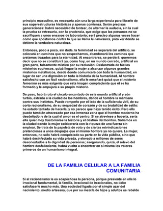 principio masculino, es necesaria aún una larga experiencia para librarle de sus superestructuras históricas y apenas comienza. Serán precisas generaciones: habrá necesidad de tantear, de alternar la audacia, sin la cual la prueba se retrasaría, con la prudencia, que exige que las personas no se sacrifiquen a unos ensayos de laboratorio; será preciso algunas veces hacer como que apostamos contra lo que se llama la naturaleza, para ver dónde se detiene la verdadera naturaleza. 
Entonces, poco a poco, sin duda, la feminidad se separará del artificio, se colocará en caminos que no sospechamos, abandonará los caminos que creíamos trazados para la eternidad. Al encontrarse, se perderá: queremos decir que no se constituirá ya, como hoy, en un mundo cerrado, artificial en gran parte, falsamente místico por su reclusión. Deslastrada de fáciles misterios equívocos, quizá llegue la mujer a alcanzar algunos grandes misterios metafísicos, desde donde comunicará con toda la humanidad, en lugar de ser una digresión en toda la historia de la humanidad. Al hombre satisfecho con un fácil racionalismo, ella le enseñará quizá que el misterio femenino es más exigente que esta imagen complaciente que él se ha formado y le empujará a su propio misterio. 
De paso, habrá roto el círculo encantado de este mundo artificial y aún turbio, extraño a la ciudad de los hombres, donde el hombre la mantiene contra sus instintos. Puede romperlo por el lado de la suficiencia viril, de su corto racionalismo, de su sequedad de corazón y de su brutalidad de estilo: ha estado tentada de hacerla, y no parece que haya tenido éxito. Pero ella puede también atravesado por esa inmensa zona que el hombre moderno ha desdeñado, y de la cual el amor es el centro. Si se atreviese a hacerla, sería ella quien hoy trastornarse la historia y el destino del hombre. Soñamos en la ciudad donde la mujer colaboraría con la riqueza de una fuerza sin emplear. Se trata de la papeleta de voto y de ciertas reivindicaciones pretenciosas a unos despojos que el mismo hombre ya no quiere. La mujer, entonces, no sólo habrá conquistado su parte en la vida pública, sino que habrá desinfectado su vida privada, y elevado a millones de seres desorientados a la dignidad de personas; asegurando, quizá, el relevo del hombre desfalleciente, habrá vuelto a encontrar en sí misma los valores primeros de un humanismo integral. 
DE LA FAMILIA CELULAR A LA FAMILIA COMUNITARIA 
Si al racionalismo le es sospechosa la persona, porque presiente en ella lo irracional fundamental, la familia, irracional de irracionales, no debe satisfacerle mucho más. Una sociedad ligada por el simple azar del nacimiento, medio artesana, que por su mezcla de hijos y adultos es rebelde  
