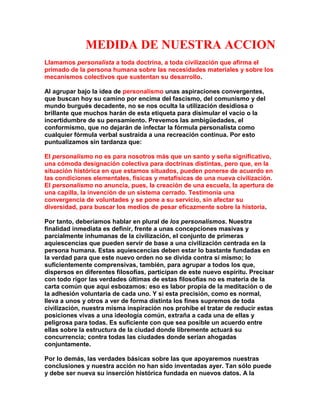 MEDIDA DE NUESTRA ACCION 
Llamamos personalista a toda doctrina, a toda civilización que afirma el primado de la persona humana sobre las necesidades materiales y sobre los mecanismos colectivos que sustentan su desarrollo. 
Al agrupar bajo la idea de personalismo unas aspiraciones convergentes, que buscan hoy su camino por encima del fascismo, del comunismo y del mundo burgués decadente, no se nos oculta la utilización desidiosa o brillante que muchos harán de esta etiqueta para disimular el vacío o la incertidumbre de su pensamiento. Prevemos las ambigüedades, el conformismo, que no dejarán de infectar la fórmula personalista como cualquier fórmula verbal sustraída a una recreación continua. Por esto puntualizamos sin tardanza que: 
El personalismo no es para nosotros más que un santo y seña significativo, una cómoda designación colectiva para doctrinas distintas, pero que, en la situación histórica en que estamos situados, pueden ponerse de acuerdo en las condiciones elementales, físicas y metafísicas de una nueva civilización. El personalismo no anuncia, pues, la creación de una escuela, la apertura de una capilla, la invención de un sistema cerrado. Testimonia una convergencia de voluntades y se pone a su servicio, sin afectar su diversidad, para buscar los medios de pesar eficazmente sobre la historia. 
Por tanto, deberíamos hablar en plural de los personalismos. Nuestra finalidad inmediata es definir, frente a unas concepciones masivas y parcialmente inhumanas de la civilización, el conjunto de primeras aquiescencias que pueden servir de base a una civilización centrada en la persona humana. Estas aquiescencias deben estar lo bastante fundadas en la verdad para que este nuevo orden no se divida contra sí mismo; lo suficientemente comprensivas, también, para agrupar a todos los que, dispersos en diferentes filosofías, participan de este nuevo espíritu. Precisar con todo rigor las verdades últimas de estas filosofías no es materia de la carta común que aquí esbozamos: eso es labor propia de la meditación o de la adhesión voluntaria de cada uno. Y si esta precisión, como es normal, lleva a unos y otros a ver de forma distinta los fines supremos de toda civilización, nuestra misma inspiración nos prohíbe el tratar de reducir estas posiciones vivas a una ideología común, extraña a cada una de ellas y peligrosa para todas. Es suficiente con que sea posible un acuerdo entre ellas sobre la estructura de la ciudad donde libremente actuará su concurrencia; contra todas las ciudades donde serían ahogadas conjuntamente. 
Por lo demás, las verdades básicas sobre las que apoyaremos nuestras conclusiones y nuestra acción no han sido inventadas ayer. Tan sólo puede y debe ser nueva su inserción histórica fundada en nuevos datos. A la  
