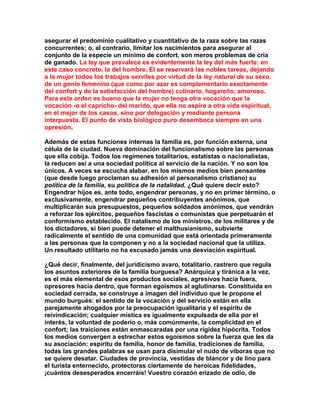 asegurar el predominio cualitativo y cuantitativo de la raza sobre las razas concurrentes; o, al contrario, limitar los nacimientos para asegurar al conjunto de la especie un mínimo de confort, son meros problemas de cría de ganado. La ley que prevalece es evidentemente la ley del más fuerte: en este caso concreto, la del hombre. El se reservará las nobles tareas, dejando a la mujer todos los trabajos serviles por virtud de la ley natural de su sexo, de un genio femenino (que como por azar es complementario exactamente del confort y de la satisfacción del hombre) culinario, hogareño, amoroso. Para este orden es bueno que la mujer no tenga otra vocación que la vocación -o el capricho- del marido, que ella no aspire a otra vida espiritual, en el mejor de los casos, sino por delegación y mediante persona interpuesta. El punto de vista biológico puro desemboca siempre en una opresión. 
Además de estas funciones internas la familia es, por función externa, una célula de la ciudad. Nueva dominación del funcionalismo sobre las personas que ella cobija. Todos los regímenes totalitarios, estatistas o nacionalistas, la reducen así a una sociedad política al servicio de la nación. Y no son los únicos. A veces se escucha alabar, en los mismos medios bien pensantes (que desde luego proclaman su adhesión al personalismo cristiano) su política de la familia, su política de la natalidad. ¿Qué quiere decir esto? Engendrar hijos es, ante todo, engendrar personas, y no en primer término, o exclusivamente, engendrar pequeños contribuyentes anónimos, que multiplicarán sus presupuestos, pequeños soldados anónimos, que vendrán a reforzar los ejércitos, pequeños fascistas o comunistas que perpetuarán el conformismo establecido. El natalismo de los ministros, de los militares y de los dictadores, si bien puede detener el malthusianismo, subvierte radicalmente el sentido de una comunidad que está orientada primeramente a las personas que la componen y no a la sociedad nacional que la utiliza. Un resultado utilitario no ha excusado jamás una desviación espiritual. 
¿Qué decir, finalmente, del juridicismo avaro, totalitario, rastrero que regula los asuntos exteriores de la familia burguesa? Anárquica y tiránica a la vez, es el más elemental de esos productos sociales, agresivos hacia fuera, opresores hacia dentro, que forman egoísmos al aglutinarse. Constituida en sociedad cerrada, se construye a imagen del individuo que le propone el mundo burgués: el sentido de la vocación y del servicio están en ella parejamente ahogados por la preocupación igualitaria y el espíritu de reivindicación; cualquier mística es igualmente expulsada de ella por el interés, la voluntad de poderío o, más comúnmente, la complicidad en el confort; las traiciones están enmascaradas por una rigidez hipócrita. Todos los medios convergen a estrechar estos egoísmos sobre la fuerza que les da su asociación: espíritu de familia, honor de familia, tradiciones de familia, todas las grandes palabras se usan para disimular el nudo de víboras que no se quiere desatar. Ciudades de provincia, vestidas de blancor y de lino para el turista enternecido, protectoras ciertamente de heroicas fidelidades, ¡cuántos desesperados encerráis! Vuestro corazón erizado de odio, de  