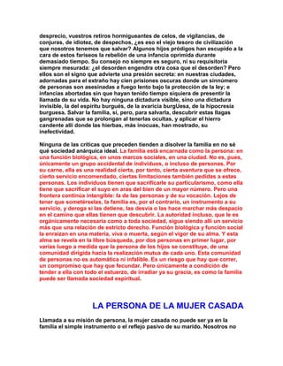 desprecio, vuestros retiros hormigueantes de celos, de vigilancias, de conjuras, de idiotez, de despechos, ¿es eso el viejo tesoro de civilización que nosotros tenemos que salvar? Algunos hijos pródigos han escupido a la cara de estos fariseos la rebelión de una infancia oprimida durante demasiado tiempo. Su consejo no siempre es seguro, ni su requisitoria siempre mesurada: ¿el desorden engendra otra cosa que el desorden? Pero ellos son el signo que advierte una presión secreta: en nuestras ciudades, adornadas para el extraño hay cien prisiones oscuras donde un sinnúmero de personas son asesinadas a fuego lento bajo la protección de la ley; e infancias abortadas sin que hayan tenido tiempo siquiera de presentir la llamada de su vida. No hay ninguna dictadura visible, sino una dictadura invisible, la del espíritu burgués, de la avaricia burgUesa, de la hipocresía burguesa. Salvar la familia, sí, pero, para salvarla, descubrir estas llagas gangrenadas que se prolongan al tenerlas ocultas, y aplicar el hierro candente allí donde las hierbas, más inocuas, han mostrado, su inefectividad. 
Ninguna de las críticas que preceden tienden a disolver la familia en no sé qué sociedad anárquica ideal. La familia está encarnada como la persona: en una función biológica, en unos marcos sociales, en una ciudad. No es, pues, únicamente un grupo accidental de individuos, o incluso de personas. Por su carne, ella es una realidad cierta, por tanto, cierta aventura que se ofrece, cierto servicio encomendado, ciertas limitaciones también pedidas a estas personas. Los individuos tienen que sacrificarle su particularismo, como ella tiene que sacrificar el suyo en aras del bien de un mayor número. Pero una frontera continúa intangible: la de las personas y de su vocación. Lejos de tener que sometérselas, la familia es, por el contrario, un instrumento a su servicio, y deroga si las detiene, las desvía o las hace marchar más despacio en el camino que ellas tienen que descubrir. La autoridad incluso, que le es orgánicamente necesaria como a toda sociedad, sigue siendo allí un servicio más que una relación de estricto derecho. Función biológica y función social la enraízan en una materia, viva o muerta, según el vigor de su alma. Y esta alma se revela en la libre búsqueda, por dos personas en primer lugar, por varias luego a medida que la persona de los hijos se constituye, de una comunidad dirigida hacia la realización mutua de cada uno. Esta comunidad de personas no es automática ni infalible. Es un riesgo que hay que correr, un compromiso que hay que fecundar. Pero únicamente a condición de tender a ella con todo el estuerzo, de irradiar ya su gracia, es como la familia puede ser llamada sociedad espiritual. 
LA PERSONA DE LA MUJER CASADA 
Llamada a su misión de persona, la mujer casada no puede ser ya en la familia el simple instrumento o el reflejo pasivo de su marido. Nosotros no  