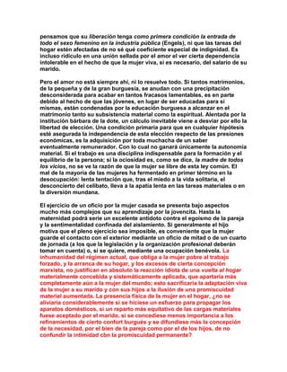 pensamos que su liberación tenga como primera condición la entrada de todo el sexo femenino en la industria pública (Engels), ni que las tareas del hogar estén afectadas de no sé qué coeficiente especial de indignidad. Es incluso ridículo en una unión sellada por el amor el ver cierta dependencia intolerable en el hecho de que la mujer viva, si es necesario, del salario de su marido. 
Pero el amor no está siempre ahí, ni lo resuelve todo. Si tantos matrimonios, de la pequeña y de la gran burguesía, se anudan con una precipitación desconsiderada para acabar en tantos fracasos lamentables, es en parte debido al hecho de que las jóvenes, en lugar de ser educadas para sí mismas, están condenadas por la educación burguesa a alcanzar en el matrimonio tanto su subsistencia material como la espiritual. Alentada por la institución bárbara de la dote, un cálculo inevitable viene a desviar por ello la libertad de elección. Una condición primaria para que en cualquier hipótesis esté asegurada la independencia de esta elección respecto de las presiones económicas, es la adquisición por toda muchacha de un saber eventualmente remunerador. Con lo cual no ganará únicamente la autonomía material. Si el trabajo es una disciplina indispensable para la formación y el equilibrio de la persona; si la ociosidad es, como se dice, la madre de todos los vicios, no se ve la razón de que la mujer se libre de esta ley común. El mal de la mayoría de las mujeres ha fermentado en primer término en la desocupación: lenta tentación que, tras el miedo a la vida solitaria, el desconcierto del celibato, lleva a la apatía lenta en las tareas materiales o en la diversión mundana. 
El ejercicio de un oficio por la mujer casada se presenta bajo aspectos mucho más complejos que su aprendizaje por la jovencita. Hasta la maternidad podrá serie un excelente antídoto contra el egoísmo de la pareja y la sentimentalidad confinada del aislamiento. Si generalmente el hijo motiva que el pleno ejercicio sea imposible, es conveniente que la mujer guarde el contacto con el exterior mediante un oficio de mitad o de un cuarto de jornada (a los que la legislación y la organización profesional deberán tomar en cuenta) o, si se quiere, mediante una ocupación benévola. La inhumanidad del régimen actual, que obliga a la mujer pobre al trabajo forzado, y la arranca de su hogar, y los excesos de cierta concepción marxista, no justifican en absoluto la reacción idiota de una vuelta al hogar materialmente concebida y sistemáticamente aplicada, que apartaría más completamente aún a la mujer del mundo; esto sacrificaría la adaptación viva de la mujer a su marido y con sus hijos a la ilusión de una promiscuidad material aumentada. La presencia física de la mujer en el hogar, ¿no se aliviaría considerablemente si se hiciese un esfuerzo para propagar los aparatos domésticos, si un reparto más equitativo de las cargas materiales fuese aceptado por el marido, si se concediese menos importancia a los refinamientos de cierto confort burgués y se difundiese más la concepción de la necesidad, por el bien de la pareja como por el de los hijos, de no confundir la intimidad cbn la promiscuidad permanente?  