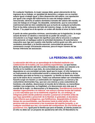 En cualquier hipótesis, la mujer casaqa debe ,gozar plenamente de los ingresos de su trabajo, en igualdad de derechos y cargas con su marido: salario igual a trabajo igual, y libre disposición del salario, con aportación por igual a las cargas del matrimonio en caso de trabajo exterior remunerado; derecho al salario doméstico tomado del salario del marido, en caso de trabajo en el hogar. Es deseable, ciertamente, que la comunidad matrimonial esté tan bien establecida que se burle de cualquier jurisdicción. Pero la ley debe colocarse del lado del máximo riesgo, no de los logros felices. Y su papel es el de aportar un orden allí donde el amor la haría inútil. 
A partir de estas garantías mínimas, sancionadas por la legislación, la mujer cesará de tener un destino a merced de su poder de compra, y su vinculación a su hogar dejará de significar para ella la renuncia a cualquier vida personal, el repliegue sobre la actividad doméstica. El autoritarismo masculino que rige aún nuestra vida familiar sufrirá quizá con ello, pero no la verdadera autoridad; y la familia esencial, comunidad de personas, comenzará a surgir únicamente entonces, para el mayor número de las formas inferiores de asociación. 
LA PERSONA DEL NIÑO 
La educación del niño es un aprendizaje de la libertad mediante una colaboración de la tutela y de sus poderes espontáneos. Lo que hemos dicho de la protección del niño contra el Estado es válido con relación a la familia en la medida en que ésta, de comunidad personal, tiende a degradarse en una sociedad cerrada. Igual que la mujer, el niño tampoco es un instrumento de la continuidad social o comercial de la familia o de las voluntades que ésta se forma a su respecto. La familia no tiene otra misión que la de tutora de su vocación. Todos sus esfuerzos deben ser orientados a hacerla surgir sin ilusión y a estimularla sin repugnancia. La ciencia y las costumbres dominantes hoy, que son una ciencia y unas costumbres de hombres y de adultos, desconocen el mundo de la infancia, su maravillosa realidad, sus exigencias, su fragilidad, y lo desconocen aún más que el mundo de la mujer. Lo desconocen y lo desprecian. Guardémonos mucho de idealizar ingenuamente a la infancia; nos acerca a formas brutas del instinto y a una naturaleza que no es totalmente angelical. Es, sin embargo, el milagroso jardín donde podemos enseñar y preservar al hombre antes de que haya aprendido a prescindir de la libertad, la gratuidad, el abandono. Cada infancia que protegemos, que fortificamos, despojándola al mismo tiempo de sus puerilidades, que llevamos hasta la edad adulta, eS una persona más que arrancamos a las invasiones del espíritu burgués, y, en cualquier sociedad que sea, a la muerte del conformismo. Es una fuente que guardamos viva. Igual para la familia que para el Estado, el interés puesto en el niño no debe ser un proyecto de apoderarse del niño. El liberalismo ha  