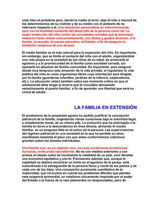 visto bien el problema pero, dando la vuelta al error, deja al niño a merced de los determinismos de su instinto y de su medio con el pretexto de no intervenir respecto a él. Una educación personalista es intervencionista, pero con la finalidad constante del desarrollo de la persona como tal. La mejor protección del niño contra las sociedades cerradas que le amenazan estará en hacer actuar concurrentemente, con títulos y grados diversos, a la familia, la escuela, el cuerpo educativo, el Estado, a fin de asegurar la limitación recíproca de sus abusos. 
El medio familiar es el más natural para la expansión del niño. Es importante, sin embargo, que se limite el contacto del niño con el adulto, organizándole una vida propia en la sociedad de los niños de su edad; de arrancarle al egoísmo y a la promiscuidad de la familia como sociedad cerrada, sin apartarle en absoluto de familia comunidad. Es importante, para asegurar desde muy temprano esta aireación de la vida privada, el regularizar la vida pública del niño en unos organismos libres cuya orientación será dirigida por la familia (guarderías infantiles, jardines de la infancia, exploradores, etc.). La educación velará también sobre ese momento crítico en que el adolescente debe largar la amarra que le vinculaba demasiado estrechamente al puerto familiar, a fin de aprender una libertad que será su virtud de adulto. 
LA FAMILIA EN EXTENSIÓN 
El predominio de la propiedad agraria ha podido justificar la concepción patriarcal de la familia, englobando ramas numerosas bajo la autoridad legal, o simplemente moral, de un mismo jefe. La evolución que ha restringido a la familia en torno a la descendencia en línea directa, aliviando el núcleo familiar, es un progreso feliz en el activo de la persona. Las supervivencias del régimen patriarcal en una sociedad en la que ha perdido su alma, manifiestan bastante el peso con que estos conformismos colectivos gravitan sobre los dramas individuales. 
Una familia viva, en un régimen vivo, en unas condiciones económicas' humanas, es fecunda naturalmente. No es con medios exteriores y con primas al interés como se incrementa la natalidad de un país, sino dándole una economía equitativa y una fe. Precisemos además que, aunque la natalidad no debiera encontrar un límite en el egoísmo de la pareja, está subordinada a la salvaguardia de la persona física y moral de los padres y de cada uno de los hijos. Una concepción puramente cuantitativa de la maternidad, que no tuviera en cuenta los problemas difíciles que plantea esta exigencia primordial, un natalismo únicamente inspirado por el poder del Estado o la fuerza de la raza (elementos no despreciables, pero de  