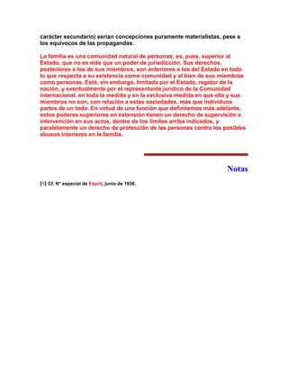 carácter secundario) serían concepciones puramente materialistas, pese a los equívocos de las propagandas. 
La familia es una comunidad natural de personas; es, pues, superior al Estado, que no es más que un poder de jurisdicción. Sus derechos, posteriores a los de sus miembros, son anteriores a los del Estado en todo lo que respecta a su existencia como comunidad y al bien de sus miembros como personas. Está, sin embargo, limitada por el Estado, regidor de la nación, y eventualmente por el representante jurídico de la Comunidad internacional, en toda la medida y en la exclusiva medida en que ella y sus miembros no son, con relación a estas sociedades, más que individuos partes de un todo. En virtud de una función que definiremos más adelante, estos poderes superiores en extensión tienen un derecho de supervisión e intervención en sus actos, dentro de los límites arriba indicados, y paralelamente un derecho de protección de las personas contra los posibles abusos interiores en la familia. 
Notas 
(1) Cf. N° especial de Esprit, junio de 1936. 
 