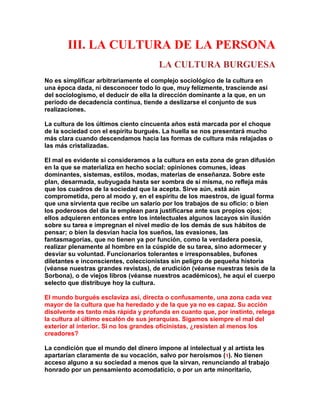 III. LA CULTURA DE LA PERSONA 
LA CULTURA BURGUESA 
No es simplificar arbitrariamente el complejo sociológico de la cultura en una época dada, ni desconocer todo lo que, muy felizmente, trasciende así del sociologismo, el deducir de ella la dirección dominante a la que, en un período de decadencia continua, tiende a deslizarse el conjunto de sus realizaciones. 
La cultura de los últimos ciento cincuenta años está marcada por el choque de la sociedad con el espíritu burgués. La huella se nos presentará mucho más clara cuando descendamos hacia las formas de cultura más relajadas o las más cristalizadas. 
El mal es evidente si consideramos a la cultura en esta zona de gran difusión en la que se materializa en hecho social: opiniones comunes, ideas dominantes, sistemas, estilos, modas, materias de enseñanza. Sobre este plan, desarmada, subyugada hasta ser sombra de sí misma, no refleja más que los cuadros de la sociedad que la acepta. Sirve aún, está aún comprometida, pero al modo y, en el espíritu de los maestros, de igual forma que una sirvienta que recibe un salario por los trabajos de su oficio: o bien los poderosos del día la emplean para justificarse ante sus propios ojos; ellos adquieren entonces entre los intelectuales algunos lacayos sin ilusión sobre su tarea e impregnan el nivel medio de los demás de sus hábitos de pensar; o bien la desvían hacia los sueños, las evasiones, las fantasmagorías, que no tienen ya por función, como la verdadera poesía, realizar plenamente al hombre en la cúspide de su tarea, sino adormecer y desviar su voluntad. Funcionarios tolerantes e irresponsables, bufones diletantes e inconscientes, coleccionistas sin peligro de pequeña historia (véanse nuestras grandes revistas), de erudición (véanse nuestras tesis de la Sorbona), o de viejos libros (véanse nuestros académicos), he aquí el cuerpo selecto que distribuye hoy la cultura. 
El mundo burgués esclaviza así, directa o confusamente, una zona cada vez mayor de la cultura que ha heredado y de la que ya no es capaz. Su acción disolvente es tanto más rápida y profunda en cuanto que, por instinto, relega la cultura al último escalón de sus jerarquías. Sigamos siempre el mal del exterior al interior. Si no los grandes oficinistas, ¿resisten al menos los creadores? 
La condición que el mundo del dinero impone al intelectual y al artista les apartarían claramente de su vocación, salvo por heroísmos (1). No tienen acceso alguno a su sociedad a menos que la sirvan, renunciando al trabajo honrado por un pensamiento acomodaticio, o por un arte minoritario,  