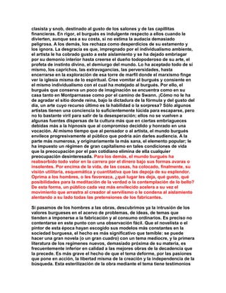 clasista y snob, destinado al gusto de los salones y de las capillitas financieras. En rigor, el burgués es indulgente respecto a ellos cuando le divierten, aunque sea a su costa, si no estima la audacia demasiado peligrosa. A los demás, los rechaza como desperdicios de su estamento y los ignora. La desgracia es que, impregnado por el individualismo ambiente, el artista le ha cobrado gusto a este aislamiento y se ha dejado embriagar por su demonio interior hasta creerse el dueño todopoderoso de su arte, el profeta de instinto divino, el demiurgo del mundo. Lo ha aceptado todo de sí mismo, los caprichos, las extravagancias, las perversidades, hasta encerrarse en la exploración de esa torre de marfil donde el marxismo finge ver la iglesia misma de lo espiritual. Cree vomitar al burgués y consiente en el mismo individualismo con el cual ha motejado al burgués. Por ello, el burgués que conserva un poco de imaginación se encuentra como en su casa tanto en Montparnasse como por el camino de Swann. ¡Cómo no le ha de agradar el sitio donde reina, bajo la dictadura de la fórmula y del gusto del día, un arte cuyo recurso último es la habilidad o la sorpresa? Sólo algunos artistas tienen una conciencia lo suficientemente lúcida para escaparse, pero no lo bastante viril para salir de la desesperación; ellos no se vuelven a algunas fuentes dispersas de la cultura más que en ciertas embriagueces debidas más a la hipnosis que al compromiso decidido y honrado en una vocación. Al mismo tiempo que al pensador o al artista, el mundo burgués envilece progresivamente al público que podría aún darles audiencia. A la parte más numerosa, y originariamente la más sana, el elemento popular; le ha impuesto un régimen de gran capitalismo en tales condiciones de vida que la preocupación por el pan cotidiano elimina de ella cualquier preocupación desinteresada. Para los demás, el mundo burgués ha reabsorbido todo valor en la carrera por el dinero bajo sus formas avaras o insolentes. Por encima de la vida, de las cosas, ha colocado, finalmente, su visión utilitaria, esquemática y cuantitativa que las depoja de su esplendor. Oprima a los hombres, o les favorezca, ¿qué lugar les deja, qué gusto, qué posibilidades para la meditación de la verdad o la contemplación de lo bello? De esta forma, un público cada vez más envilecido acelera a su vez el movimiento que arrastra al creador al servilismo o le condena al aislamiento alentando a su lado todas las pretensiones de los fabricantes. 
Si pasamos de los hombres a las obras, descubrimos ya la intrusión de los valores burgueses en el acervo de problemas, de ideas, de temas que tienden a imponerse a la fabricación y al consumo ordinarios. Es preciso no contentarse en este punto con una observación fácil. Que el novelista o el pintor de esta época hayan escogido sus modelos más constantes en la sociedad burguesa, el hecho es más significativo que temible: se puede hacer una gran novela (o un gran cuadro) con un tema mediocre, y la primera literatura de los regímenes nuevos, demasiado próxima de su materia, es frecuentemente inferior en calidad a las mejores obras de la decadencia que la precede. Es más grave el hecho de que el tema deforme, por las pasiones que pone en acción, la libertad misma de la creación y la independencia de la búsqueda. Esta esterilización de la obra mediante el tema tiene testimonios  