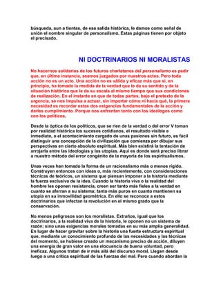 búsqueda, aun a tientas, de esa salida histórica, le damos como señal de unión el nombre singular de personalismo. Estas páginas tienen por objeto el precisado. 
NI DOCTRINARIOS NI MORALISTAS 
No hacernos solidarios de los futuros charlatanes del personalismo es pedir que, en última instancia, seamos juzgados por nuestros actos. Pero toda acción no es un acto. Una acción no es válida y eficaz más que si, en principio, ha tomado la medida de la verdad que le da su sentido y de la situación histórica que le da su escala al mismo tiempo que sus condiciones de realización. En el instante en que de todas partes, bajo el pretexto de la urgencia, se nos impulsa a actuar, sin importar cómo ni hacia qué, la primera necesidad es recordar estas dos exigencias fundamentales de la acción y darles cumplimiento. Porque nos enfrentan tanto con los ideólogos como con los políticos. 
Desde la óptica de los políticos, que se ríen de la verdad o del error V toman por realidad histórica los sucesos cotidianos, el resultado visible e inmediato, o el acontecimiento cargado de unas pasiones sin futuro, es fácil distinguir una concepción de la civilización que comienza por dibujar sus perspectivas en cierto absoluto espiritual. Más bien existirá la tentación de arrojarIa entre las ideologías y las utopías. Aquí es donde será preciso librar a nuestro método del error congénito de la mayoría de los espiritualismos. 
Unas veces han tomado la forma de un racionalismo más o menos rígido. Construyen entonces con ideas o, más recientemente, con consideraciones técnicas de teóricos, un sistema que piensan imponer a la historia mediante la fuerza exclusiva de la idea. Cuando la historia viva o la realidad del hombre les oponen resistencia, creen ser tanto más fieles a la verdad en cuanto se aferran a su sistema; tanto más puros en cuanto mantienen su utopía en su inmovilidad geométrica. En ello se reconoce a estos doctrinarios que infectan la revolución en el mismo grado que la conservación. 
No menos peligrosos son los moralistas. Extraños, igual que los doctrinarios, a la realidad viva de la historia, le oponen no un sistema de razón; sino unas exigencias morales tomadas en su más amplia generalidad. En lugar de hacer gravitar sobre la historia una fuerte estructura espiritual que, mediante un conocimiento profundo de las necesidades y las técnicas del momento, se hubiese creado un mecanismo preciso de acción, diluyen una energía de gran valor en una elocuencia de buena voluntad, pero ineficaz. Algunos tratan de ir más allá del discurso moral. Llegan desde luego a una crítica espiritual de las fuerzas del mal. Pero cuando abordan la  