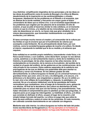 muy distintos: simplificación dogmática de los personajes y de las ideas en las obras de justificación como la novela de Bourget o la crítica de Massis; desabrimiento de la inspiración en las sentimentalidades o virtudes burguesas; idealización de los problemas en el filósofo o el ensayista, que se abstrae de la burda realidad, y frecuenta con mayor gusto el teatro universitario de ideas que su drama vivo; o en el novelista especializado en los problemas que vegetan por los placeres de la ociosidad. El arte de evasión, al que se pide el hacernos olvidar la vida cotidiana, en el momento mismo en que la vivimos, y la rebelión de los inmoralistas, que no tiene el valor de desembocar en una fe, no hacen más que girar alrededor de la misma descomposición, que transmiten insidiosamente a un público envilecido y sin defensa. 
El tema corrompe mucho menos al creador y al consumidor de la cultura por los límites en que le encierra que por el hundimiento de valores que acompaña a esta limitación. No es principalmente desde fuera, por sus motivos, como la sociedad burguesa golpea de muerte a la cultura. Es desde el interior, expulsando la realidad que le da su medida y el esfuerzo que requiere. 
Esta realidad es en sentido propio metafísica, trascendente a toda física, a la física social incluso, o aun sublime, como decía Kant: aunque no nos demos cuenta, asistimos a un derrumbamiento masivo y lento de la metafísica en la historia y la psicología; de las artes mayores en las artes menores; de la contemplación en la emoción; de la ciencia en la erudición; del sentido de la verdad en el gusto del análisis; de los gobiernos en las combinaciones; de la vida privada en los sucesos. Estos saberes separados de la sabiduría son prerrogativas de las que se disfraza una pretendida élite para asentar su suficiencia y cerrar sus fronteras. En los últimos grados de este derrumbamiento. la cultura burguesa no tiende ya a lo universal humano a la grandeza trivial, que unen; sino a lo raro, a lo distinguido, a lo oscuro, a lo pintoresco y lo decorativo, que singularizan y separan. No ya a lo sólido y a lo real, sino a los reflejos de lo psicológico y, después, lo patológico y lo anormal. No ya a la ascesis intelectual, una de las grandezas del mismo racionalismo que combatimos, sino al juego de la sensación pura, golosa de sus efectos. Al final de la decadencia, esa cultura se desinteresa de todo contenido para no actuar más que con las formas y los procedimientos. Tras haber rehusado el comprometerse para no plantear ya más que preguntas, ni siquiera pone ya en juego las interrogantes. La habilidad, el oficio, y el oficio que consiste en disfrazar el oficio, ocupan el lugar de la creación y del simple trabajo honrado del espíritu. La crítica no juzga más que sobre la base de esos artificios y sobre el rumor de los cenáculos. En este momento, ser cultivado consiste esencialmente en ser cobarde con elegancia. 
Mediante esta vida interior, la cultura burguesa se inclina del lado del poder. Como escribía Denis de Rougemont (2): No hay ejemplos en la historia de que una literatura sin necesidad interior no haya sido finalmente utilizada ...  