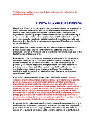 Todo lo que no está ya al servicio de los hombres, está ya al servicio de aquello que les oprime. 
ALERTA A LA CULTURA DIRIGIDA 
Que el acto último de la cultura sea comprometerse y servir, no suspender el juicio y aislarse de la acción, ello no impide que este compromiso y este servicio sean únicamente concebibles como un intento de la persona organizando conjunta y progresivamente el terreno de su conocimiento y el de su acción. No es así como la concibe cierto antiliberalismo. Nos referimos aquí expresamente a cualquier estatismo cultural, fascista o marxista, que hace de la distribución de la cultura un monopolio del Estado o una función de la colectividad. 
Hemos conocido formas radicales de esta servilización: la ortodoxia de Estado, que doblega directa o indirectamente todas las actividades culturales como en la Alemania nazi o en la Rusia comunista, igual que todas las formas de intolerancia civil. 
Pero existen otras más limitadas y no menos inquietantes (3). Se siente el desolador abandono de la creación y de la circulación culturales en el mundo moderno. Se las ve esclavizadas a un cuasi monopolio de los poderes y del espíritu capitalista, comprometidas por la desafección del público aun cuando su actividad continúe siendo libre. De ello viene a la mente el que una organización poderosa, edificada fuera del orden capitalista, podría competir en su dominación y despertar los intereses dormidos del público. 
Esta es una idea embrollada. Parte de tres realidades exactas. Primera verdad: compete a las amplias organizaciones, y principalmente al Estado, poner en acción unos instrumentos de cultura (edificios, laboratorios, impresiones o manifestaciones costosas, etc.) que sólo ellas tienen los medios suficientemente poderosos para realizar. Segunda verdad: cuando el público ya no va a la cultura, es preciso que la cultura vaya al público y le estimule. Tercera verdad: la cultura sólo es general y unificadora. Pero cuando se da al Estado; o a cualquier academicismo centralizado, al mismo tiempo que la realización material de ciertos instrumentos poderosos, la dirección sistemática del movimiento cultural, se pierden estas dos verdades básicas en un laberinto fatal de contraverdades y trampas. 
En primer término, el consúmo cultural descansa en la creación cultural, y la creación cultural es la obra, madurada en libertad, de personas singulares, o, para ciertas obras menores, de pequeñas comunidades de personas. En cuanto un organismo un poco pesado presione sobre esta espontaneidad  