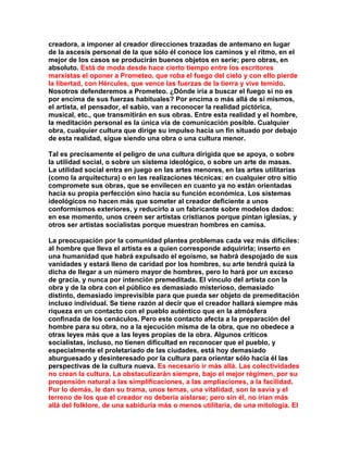 creadora, a imponer al creador direcciones trazadas de antemano en lugar de la ascesis personal de la que sólo él conoce los caminos y el ritmo, en el mejor de los casos se producirán buenos objetos en serie; pero obras, en absoluto. Está de moda desde hace cierto tiempo entre los escritores marxistas el oponer a Prometeo, que roba el fuego del cielo y con ello pierde la libertad, con Hércules, que vence las fuerzas de la tierra y vive temido. Nosotros defenderemos a Prometeo. ¿Dónde iría a buscar el fuego si no es por encima de sus fuerzas habituales? Por encima o más allá de sí mismos, el artista, el pensador, el sabio, van a reconocer la realidad pictórica, musical, etc., que transmitirán en sus obras. Entre esta realidad y el hombre, la meditación personal es la única vía de comunicación posible. Cualquier obra, cualquier cultura que dirige su impulso hacia un fin situado por debajo de esta realidad, sigue siendo una obra o una cultura menor. 
Tal es precisamente el peligro de una cultura dirigida que se apoya, o sobre la utilidad social, o sobre un sistema ideológico, o sobre un arte de masas. La utilidad social entra en juego en las artes menores, en las artes utilitarias (como la arquitectura) o en las realizaciones técnicas: en cualquier otro sitio compromete sus obras, que se envilecen en cuanto ya no están orientadas hacia su propia perfección sino hacia su función económica. Los sistemas ideológicos no hacen más que someter al creador deficiente a unos conformismos exteriores, y reducirlo a un fabricante sobre modelos dados: en ese momento, unos creen ser artistas cristianos porque pintan iglesias, y otros ser artistas socialistas porque muestran hombres en camisa. 
La preocupación por la comunidad plantea problemas cada vez más difíciles: al hombre que lleva el artista es a quien corresponde adquirirla; inserto en una humanidad que habrá expulsado el egoísmo, se habrá despojado de sus vanidades y estará lleno de caridad por los hombres, su arte tendrá quizá la dicha de llegar a un número mayor de hombres, pero lo hará por un exceso de gracia, y nunca por intención premeditada. El vínculo del artista con la obra y de la obra con el público es demasiado misterioso, demasiado distinto, demasiado imprevisible para que pueda ser objeto de premeditación incluso individual. Se tiene razón al decir que el creador hallará siempre más riqueza en un contacto con el pueblo auténtico que en la atmósfera confinada de los cenáculos. Pero este contacto afecta a la preparación del hombre para su obra, no a la ejecución misma de la obra, que no obedece a otras leyes más que a las leyes propias de la obra. Algunos críticos socialistas, incluso, no tienen dificultad en reconocer que el pueblo, y especialmente el proletariado de las ciudades, está hoy demasiado aburguesado y desinteresado por la cultura para orientar sólo hacia él las perspectivas de la cultura nueva. Es necesario ir más allá. Las colectividades no crean la cultura. La obstaculizarán siempre, bajo el mejor régimen, por su propensión natural a las simplificaciones, a las ampliaciones, a la facilidad. Por lo demás, le dan su trama, unos temas, una vitalidad, son la savia y el terreno de los que el creador no debería aislarse; pero sin él, no irían más allá del folklore, de una sabiduría más o menos utilitaria, de una mitología. El  