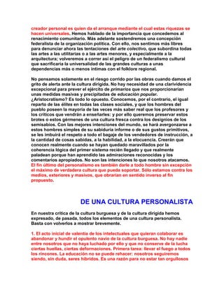 creador personal es quien da el arranque mediante el cual estas riquezas se hacen universales. Hemos hablado de la importancia que concedemos al renacimiento comunitario. Más adelante sostendremos una concepción federalista de la organización política. Con ello, nos sentimos más libres para denunciar ahora las tentaciones del arte colectivo, que subordina todas las artes a las utilitarias o a las artes menores, y especialmente a la arquitectura; volveremos a correr así el peligro de un federalismo cultural que sacrificaría la universalidad de las grandes culturas a unas dependencias más o menos íntimas con el folklore regional. 
No pensamos solamente en el riesgo corrido por las obras cuando damos el grito de alerta ante la cultura dirigida. No hay necesidad de una clarividencia excepcional para prever el ejército de primarios que nos proporcionarían unas medidas masivas y precipitadas de educación popular. ¿Aristocratismo? Es todo lo opuesto. Conocemos, por el contrario, el igual reparto de las élites en todas las clases sociales, y que los hombres del pueblo poseen la mayoría de las veces más saber real que los profesores y los críticos que vendrán a enseñarles: y por ello queremos preservar estos brotes o estos gérmenes de una cultura fresca contra los designios de los semisabios. Con las mejores intenciones del mundo, se hará avergonzarse a estos hombres simples de su sabiduría informe o de sus gustos primitivos, se les imbuirá el respeto a todo el bagaje de los vendedores de instrucción, a la cantidad de cosas sabidas, a la habilidad, a la elocuencia. Creerán que conocen realmente cuando se hayan quedado maravillados por la coherencia lógica del primer sistema recién llegado y que realmente paladean porque han aprendido las admiraciones reconocidas y los comentarios apropiados. No son las intenciones lo que nosotros atacamos. El fin último del personalismo es también darle a todo hombre sin excepción el máximo de verdadera cultura que pueda soportar. Sólo estamos contra los medios, exteriores y masivos, que obrarían en sentido inverso al fin propuesto. 
DE UNA CULTURA PERSONALlSTA 
En nuestra crítica de la cultura burguesa y de la cultura dirigida hemos expresado, de pasada, todos los elementos de una cultura personalista. Basta con volverlos a mostrar brevemente. 
1. El acto inicial de valentía de los intelectuales que quieran colaborar es abandonar y hundir el opulento navío de la cultura burguesa. No hay nadie entre nosotros que no haya luchado por ello y que no conserve de la lucha ciertas huellas, ciertas deformaciones. Primera tarea: llevar el fuego a todos los rincones. La educación no se puede rehacer: nosotros seguiremos siendo, sin duda, seres híbridos. Es una razón para no estar tan orgullosos  